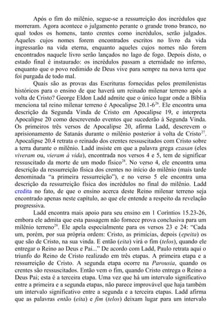 Após o fim do milênio, segue-se a ressurreição dos incrédulos que
morreram. Agora acontece o julgamento perante o grande trono branco, no
qual todos os homens, tanto crentes como incrédulos, serão julgados.
Aqueles cujos nomes forem encontrados escritos no livro da vida
ingressarão na vida eterna, enquanto aqueles cujos nomes não forem
encontrados naquele livro serão lançados no lago de fogo. Depois disto, o
estado final é instaurado: os incrédulos passam a eternidade no inferno,
enquanto que o povo redimido de Deus vive para sempre na nova terra que
foi purgada de todo mal.
Quais são as provas das Escrituras fornecidas pelos premilenistas
históricos para o ensino de que haverá um reinado milenar terreno após a
volta de Cristo? George Eldon Ladd admite que o único lugar onde a Bíblia
menciona tal reino milenar terreno é Apocalipse 20.1-626
. Ele encontra uma
descrição da Segunda Vinda de Cristo em Apocalipse 19, e interpreta
Apocalipse 20 como descrevendo eventos que sucederão à Segunda Vinda.
Os primeiros três versos de Apocalipse 20, afirma Ladd, descrevem o
aprisionamento de Satanás durante o milênio posterior à volta de Cristo27
.
Apocalipse 20.4 retrata o reinado dos crentes ressuscitados com Cristo sobre
a terra durante o milênio. Ladd insiste em que a palavra grega ezasan (eles
viveram ou, vieram à vida), encontrada nos versos 4 e 5, tem de significar
ressuscitado da morte de um modo físico28
. No verso 4, ele encontra uma
descrição da ressurreição física dos crentes no início do milênio (mais tarde
denominada “a primeira ressurreição”), e no verso 5 ele encontra uma
descrição da ressurreição física dos incrédulos no final do milênio. Ladd
credita no fato, de que o ensino acerca deste Reino milenar terreno seja
encontrado apenas neste capítulo, ao que ele entende a respeito da revelação
progressiva.
Ladd encontra mais apoio para seu ensino em 1 Coríntios 15.23-26,
embora ele admita que esta passagem não fornece prova conclusiva para um
milênio terreno29
. Ele apela especialmente para os versos 23 e 24: “Cada
um, porém, por sua própria ordem: Cristo, as primícias, depois (epeita) os
que são de Cristo, na sua vinda. E então (eita) virá o fim (telos), quando ele
entregar o Reino ao Deus e Pai...” De acordo com Ladd, Paulo retrata aqui o
triunfo do Reino de Cristo realizado em três etapas. A primeira etapa e a
ressurreição de Cristo. A segunda etapa ocorre na Parousia, quando os
crentes são ressuscitados. Então vem o fim, quando Cristo entrega o Reino a
Deus Pai; esta é a terceira etapa. Uma vez que há um intervalo significativo
entre a primeira e a segunda etapas, não parece improvável que haja também
um intervalo significativo entre a segunda e a terceira etapas. Ladd afirma
que as palavras então (eita) e fim (telos) deixam lugar para um intervalo
 