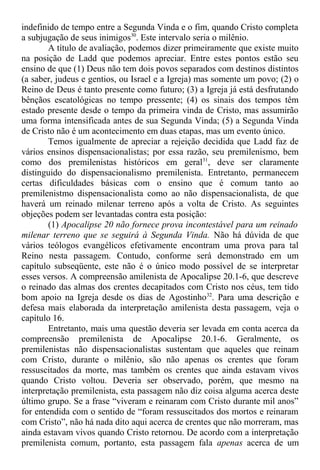 indefinido de tempo entre a Segunda Vinda e o fim, quando Cristo completa
a subjugação de seus inimigos30
. Este intervalo seria o milênio.
A título de avaliação, podemos dizer primeiramente que existe muito
na posição de Ladd que podemos apreciar. Entre estes pontos estão seu
ensino de que (1) Deus não tem dois povos separados com destinos distintos
(a saber, judeus e gentios, ou Israel e a Igreja) mas somente um povo; (2) o
Reino de Deus é tanto presente como futuro; (3) a Igreja já está desfrutando
bênçãos escatológicas no tempo pressente; (4) os sinais dos tempos têm
estado presente desde o tempo da primeira vinda de Cristo, mas assumirão
uma forma intensificada antes de sua Segunda Vinda; (5) a Segunda Vinda
de Cristo não é um acontecimento em duas etapas, mas um evento único.
Temos igualmente de apreciar a rejeição decidida que Ladd faz de
vários ensinos dispensacionalistas; por essa razão, seu premilenismo, bem
como dos premilenistas históricos em geral31
, deve ser claramente
distinguido do dispensacionalismo premilenista. Entretanto, permanecem
certas dificuldades básicas com o ensino que é comum tanto ao
premilenistmo dispensacionalista como ao não dispensacionalista, de que
haverá um reinado milenar terreno após a volta de Cristo. As seguintes
objeções podem ser levantadas contra esta posição:
(1) Apocalipse 20 não fornece prova incontestável para um reinado
milenar terreno que se seguirá à Segunda Vinda. Não há dúvida de que
vários teólogos evangélicos efetivamente encontram uma prova para tal
Reino nesta passagem. Contudo, conforme será demonstrado em um
capítulo subseqüente, este não é o único modo possível de se interpretar
esses versos. A compreensão amilenista de Apocalipse 20.1-6, que descreve
o reinado das almas dos crentes decapitados com Cristo nos céus, tem tido
bom apoio na Igreja desde os dias de Agostinho32
. Para uma descrição e
defesa mais elaborada da interpretação amilenista desta passagem, veja o
capítulo 16.
Entretanto, mais uma questão deveria ser levada em conta acerca da
compreensão premilenista de Apocalipse 20.1-6. Geralmente, os
premilenistas não dispensacionalistas sustentam que aqueles que reinam
com Cristo, durante o milênio, são não apenas os crentes que foram
ressuscitados da morte, mas também os crentes que ainda estavam vivos
quando Cristo voltou. Deveria ser observado, porém, que mesmo na
interpretação premilenista, esta passagem não diz coisa alguma acerca deste
último grupo. Se a frase “viveram e reinaram com Cristo durante mil anos”
for entendida com o sentido de “foram ressuscitados dos mortos e reinaram
com Cristo”, não há nada dito aqui acerca de crentes que não morreram, mas
ainda estavam vivos quando Cristo retornou. De acordo com a interpretação
premilenista comum, portanto, esta passagem fala apenas acerca de um
 