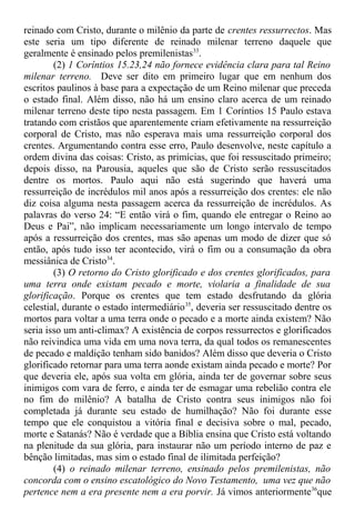 reinado com Cristo, durante o milênio da parte de crentes ressurrectos. Mas
este seria um tipo diferente de reinado milenar terreno daquele que
geralmente é ensinado pelos premilenistas33
.
(2) 1 Coríntios 15.23,24 não fornece evidência clara para tal Reino
milenar terreno. Deve ser dito em primeiro lugar que em nenhum dos
escritos paulinos à base para a expectação de um Reino milenar que preceda
o estado final. Além disso, não há um ensino claro acerca de um reinado
milenar terreno deste tipo nesta passagem. Em 1 Coríntios 15 Paulo estava
tratando com cristãos que aparentemente criam efetivamente na ressurreição
corporal de Cristo, mas não esperava mais uma ressurreição corporal dos
crentes. Argumentando contra esse erro, Paulo desenvolve, neste capítulo a
ordem divina das coisas: Cristo, as primícias, que foi ressuscitado primeiro;
depois disso, na Parousia, aqueles que são de Cristo serão ressuscitados
dentre os mortos. Paulo aqui não está sugerindo que haverá uma
ressurreição de incrédulos mil anos após a ressurreição dos crentes: ele não
diz coisa alguma nesta passagem acerca da ressurreição de incrédulos. As
palavras do verso 24: “E então virá o fim, quando ele entregar o Reino ao
Deus e Pai”, não implicam necessariamente um longo intervalo de tempo
após a ressurreição dos crentes, mas são apenas um modo de dizer que só
então, após tudo isso ter acontecido, virá o fim ou a consumação da obra
messiânica de Cristo34
.
(3) O retorno do Cristo glorificado e dos crentes glorificados, para
uma terra onde existam pecado e morte, violaria a finalidade de sua
glorificação. Porque os crentes que tem estado desfrutando da glória
celestial, durante o estado intermediário35
, deveria ser ressuscitado dentre os
mortos para voltar a uma terra onde o pecado e a morte ainda existem? Não
seria isso um anti-climax? A existência de corpos ressurrectos e glorificados
não reivindica uma vida em uma nova terra, da qual todos os remanescentes
de pecado e maldição tenham sido banidos? Além disso que deveria o Cristo
glorificado retornar para uma terra aonde existam ainda pecado e morte? Por
que deveria ele, após sua volta em glória, ainda ter de governar sobre seus
inimigos com vara de ferro, e ainda ter de esmagar uma rebelião contra ele
no fim do milênio? A batalha de Cristo contra seus inimigos não foi
completada já durante seu estado de humilhação? Não foi durante esse
tempo que ele conquistou a vitória final e decisiva sobre o mal, pecado,
morte e Satanás? Não é verdade que a Bíblia ensina que Cristo está voltando
na plenitude da sua glória, para instaurar não um período interno de paz e
bênção limitadas, mas sim o estado final de ilimitada perfeição?
(4) o reinado milenar terreno, ensinado pelos premilenistas, não
concorda com o ensino escatológico do Novo Testamento, uma vez que não
pertence nem a era presente nem a era porvir. Já vimos anteriormente36
que
 