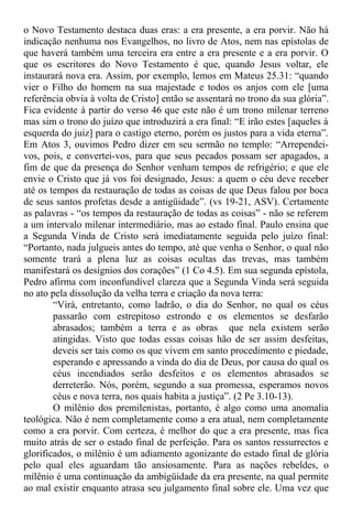o Novo Testamento destaca duas eras: a era presente, a era porvir. Não há
indicação nenhuma nos Evangelhos, no livro de Atos, nem nas epístolas de
que haverá também uma terceira era entre a era presente e a era porvir. O
que os escritores do Novo Testamento é que, quando Jesus voltar, ele
instaurará nova era. Assim, por exemplo, lemos em Mateus 25.31: “quando
vier o Filho do homem na sua majestade e todos os anjos com ele [uma
referência obvia à volta de Cristo] então se assentará no trono da sua glória”.
Fica evidente à partir do verso 46 que este não é um trono milenar terreno
mas sim o trono do juízo que introduzirá a era final: “E irão estes [aqueles à
esquerda do juiz] para o castigo eterno, porém os justos para a vida eterna”.
Em Atos 3, ouvimos Pedro dizer em seu sermão no templo: “Arrependei-
vos, pois, e convertei-vos, para que seus pecados possam ser apagados, a
fim de que da presença do Senhor venham tempos de refrigério; e que ele
envie o Cristo que já vos foi designado, Jesus: a quem o céu deve receber
até os tempos da restauração de todas as coisas de que Deus falou por boca
de seus santos profetas desde a antigüidade”. (vs 19-21, ASV). Certamente
as palavras - “os tempos da restauração de todas as coisas” - não se referem
a um intervalo milenar intermediário, mas ao estado final. Paulo ensina que
a Segunda Vinda de Cristo será imediatamente seguida pelo juízo final:
“Portanto, nada julgueis antes do tempo, até que venha o Senhor, o qual não
somente trará a plena luz as coisas ocultas das trevas, mas também
manifestará os desígnios dos corações” (1 Co 4.5). Em sua segunda epístola,
Pedro afirma com inconfundível clareza que a Segunda Vinda será seguida
no ato pela dissolução da velha terra e criação da nova terra:
“Virá, entretanto, como ladrão, o dia do Senhor, no qual os céus
passarão com estrepitoso estrondo e os elementos se desfarão
abrasados; também a terra e as obras que nela existem serão
atingidas. Visto que todas essas coisas hão de ser assim desfeitas,
deveis ser tais como os que vivem em santo procedimento e piedade,
esperando e apressando a vinda do dia de Deus, por causa do qual os
céus incendiados serão desfeitos e os elementos abrasados se
derreterão. Nós, porém, segundo a sua promessa, esperamos novos
céus e nova terra, nos quais habita a justiça”. (2 Pe 3.10-13).
O milênio dos premilenistas, portanto, é algo como uma anomalia
teológica. Não é nem completamente como a era atual, nem completamente
como a era porvir. Com certeza, é melhor do que a era presente, mas fica
muito atrás de ser o estado final de perfeição. Para os santos ressurrectos e
glorificados, o milênio é um adiamento agonizante do estado final de glória
pelo qual eles aguardam tão ansiosamente. Para as nações rebeldes, o
milênio é uma continuação da ambigüidade da era presente, na qual permite
ao mal existir enquanto atrasa seu julgamento final sobre ele. Uma vez que
 