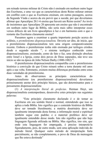 um reinado terreno milenar de Cristo não é ensinado em nenhum outro lugar
das Escrituras, e uma vez que as características deste Reino milenar entram
em conflito com o que as Escrituras ensinam, em outras passagens, acerca
da Segunda Vinda e acerca da era porvir que a sucede, por que deveríamos
afirmar que Apocalipse 20.1-6 ensina que haverá um Reino assim? Ao invés
de insistirmos que Apocalipse 20 apresenta um ensino que não é encontrado
em nenhum outro lugar da Bíblia, não seria mais sábio interpretar esses
versos difíceis de um livro apocalíptico à luz e em harmonia com o que o
restante das Escrituras claramente ensina?
Passamos agora a examinar a quarta importante posição acerca do
milênio, o premilenismo dispensacionalista. Deveria ser dito, de início, que
o premilenismo dispensacionalista tem uma origem comparativamente
recente. Embora o premilenismo tenha sido ensinado por teólogos cristãos
desde o segundo século 37
, o sistema teológico conhecido como
dispensacionalismo, ensinando, como de fato o faz, uma distinção absoluta
entre Israel e a Igreja, como dois povos de Deus separados, não teve seu
início se não na época de John Nelson Darby (1800-1882)38
.
O premilenismo dispensacionalista compartilha com o premilenismo
histórico a convicção de que Cristo reinará sobre a terra durante mil anos
após a sua volta. Entretanto, existem muitas diferenças profundas entre estas
duas variedades de premilenismo.
Antes de observarmos as principais características do
dispensacionalismo (ou premilenismo dispensacionalista) deveríamos
primeiramente anotar dois princípio básicos, que são determinantes para o
pensamento dispensacionalista:
(1) A interpretação literal de profecias. Herman Hoyt, um
dispensacionalista contemporâneo, desenvolve estes princípio nas seguintes
palavras:
“Este princípio claramente declarado é o de tomar as
Escrituras em seu sentido literal e normal, entendendo que isso se
aplica a toda Bíblia. Isto significa que o conteúdo histórico da Bíblia
deve ser tomado literalmente; a matéria doutrinária deve ser
igualmente interpretada desta forma; a informação moral e espiritual
também segue este padrão; e o material profético deve ser
igualmente entendido desse modo. Isto não significa que não haja
linguagem figurada utilizada na Bíblia. Mas significa, isto sim, que
onde esta linguagem for empregada, é preciso interpretá-la
figuradamente, pois, de outro modo, será uma aplicação indevida do
método literal. Qualquer outro método de interpretação furta
parcialmente, se não completamente, o povo de Deus da mensagem
que lhe estava destinada”
 