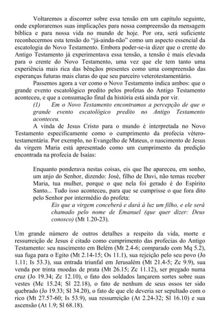 Voltaremos a discorrer sobre essa tensão em um capítulo seguinte,
onde exploraremos suas implicações para nossa compreensão da mensagem
bíblica e para nossa vida no mundo de hoje. Por ora, será suficiente
reconhecermos esta tensão do “já-ainda-não” como um aspecto essencial da
escatologia do Novo Testamento. Embora poder-se-ia dizer que o crente do
Antigo Testamento já experimentava essa tensão, a tensão é mais elevada
para o crente do Novo Testamento, uma vez que ele tem tanto uma
experiência mais rica das bênçãos presentes como uma compreensão das
esperanças futuras mais claras do que seu parceiro veterotestamentário.
Passemos agora a ver como o Novo Testamento indica ambos: que o
grande evento escatológico predito pelos profetas do Antigo Testamento
aconteceu, e que a consumação final da história está ainda por vir.
(1) Em o Novo Testamento encontramos a percepção de que o
grande evento escatológico predito no Antigo Testamento
aconteceu.
A vinda de Jesus Cristo para o mundo é interpretada no Novo
Testamento especificamente como o cumprimento da profecia vétero-
testamentária. Por exemplo, no Evangelho de Mateus, o nascimento de Jesus
da virgem Maria está apresentado como um cumprimento da predição
encontrada na profecia de Isaías:
Enquanto ponderava nestas coisas, eis que lhe apareceu, em sonho,
um anjo do Senhor, dizendo: José, filho de Davi, não temas receber
Maria, tua mulher, porque o que nela foi gerado é do Espírito
Santo... Tudo isso aconteceu, para que se cumprisse o que fora dito
pelo Senhor por intermédio do profeta:
Eis que a virgem conceberá e dará à luz um filho, e ele será
chamado pelo nome de Emanuel (que quer dizer: Deus
conosco) (Mt 1.20-23).
Um grande número de outros detalhes a respeito da vida, morte e
ressurreição de Jesus é citado como cumprimento das profecias do Antigo
Testamento: seu nascimento em Belém (Mt 2.4-6; comparado com Mq 5.2),
sua fuga para o Egito (Mt 2.14-15; Os 11.1), sua rejeição pelo seu povo (Jo
1.11; Is 53.3), sua entrada triunfal em Jerusalém (Mt 21.4-5; Zc 9.9), sua
venda por trinta moedas de prata (Mt 26.15; Zc 11.12), ser pregado numa
cruz (Jo 19.34; Zc 12.10), o fato dos soldados lançarem sortes sobre suas
vestes (Mc 15.24; Sl 22.18), o fato de nenhum de seus ossos ter sido
quebrado (Jo 19.33; Sl 34.20), o fato de que ele deveria ser sepultado com o
rico (Mt 27.57-60; Is 53.9), sua ressurreição (At 2.24-32; Sl 16.10) e sua
ascensão (At 1.9; Sl 68.18).
 