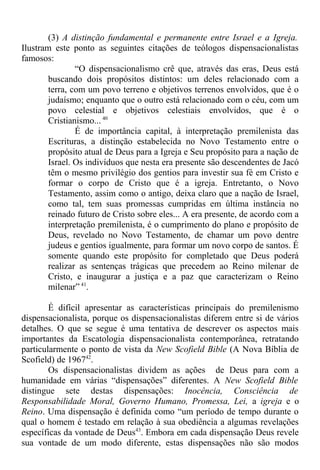 (3) A distinção fundamental e permanente entre Israel e a Igreja.
Ilustram este ponto as seguintes citações de teólogos dispensacionalistas
famosos:
“O dispensacionalismo crê que, através das eras, Deus está
buscando dois propósitos distintos: um deles relacionado com a
terra, com um povo terreno e objetivos terrenos envolvidos, que é o
judaísmo; enquanto que o outro está relacionado com o céu, com um
povo celestial e objetivos celestiais envolvidos, que é o
Cristianismo... 40
É de importância capital, à interpretação premilenista das
Escrituras, a distinção estabelecida no Novo Testamento entre o
propósito atual de Deus para a Igreja e Seu propósito para a nação de
Israel. Os indivíduos que nesta era presente são descendentes de Jacó
têm o mesmo privilégio dos gentios para investir sua fé em Cristo e
formar o corpo de Cristo que é a igreja. Entretanto, o Novo
Testamento, assim como o antigo, deixa claro que a nação de Israel,
como tal, tem suas promessas cumpridas em última instância no
reinado futuro de Cristo sobre eles... A era presente, de acordo com a
interpretação premilenista, é o cumprimento do plano e propósito de
Deus, revelado no Novo Testamento, de chamar um povo dentre
judeus e gentios igualmente, para formar um novo corpo de santos. É
somente quando este propósito for completado que Deus poderá
realizar as sentenças trágicas que precedem ao Reino milenar de
Cristo, e inaugurar a justiça e a paz que caracterizam o Reino
milenar” 41
.
É difícil apresentar as características principais do premilenismo
dispensacionalista, porque os dispensacionalistas diferem entre si de vários
detalhes. O que se segue é uma tentativa de descrever os aspectos mais
importantes da Escatologia dispensacionalista contemporânea, retratando
particularmente o ponto de vista da New Scofield Bible (A Nova Bíblia de
Scofield) de 196742
.
Os dispensacionalistas dividem as ações de Deus para com a
humanidade em várias “dispensações” diferentes. A New Scofield Bible
distingue sete destas dispensações: Inocência, Consciência de
Responsabilidade Moral, Governo Humano, Promessa, Lei, a igreja e o
Reino. Uma dispensação é definida como “um período de tempo durante o
qual o homem é testado em relação à sua obediência a algumas revelações
específicas da vontade de Deus43
. Embora em cada dispensação Deus revele
sua vontade de um modo diferente, estas dispensações não são modos
 