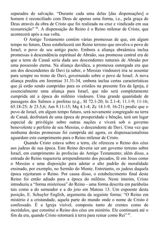 separados de salvação. “Durante cada uma delas [das dispensações] o
homem é reconciliado com Deus de apenas uma forma, i.e., pela graça de
Deus através da obra de Cristo que foi realizada na cruz e vindicada em sua
ressurreição” 44
. A dispensação do Reino é o Reino milenar de Cristo, que
acontecerá após a sua volta.
O Antigo Testamento contém várias promessas de que, em algum
tempo no futuro, Deus estabelecerá um Reino terreno que envolva o povo de
Israel, o povo de seu antigo pacto. Embora a aliança abraâmica inclua
promessas à descendência espiritual de Abraão, sua promessa central era de
que a terra de Canaã seria dada aos descendentes naturais de Abraão por
uma possessão eterna. Na aliança davídica, a promessa outorgada era que
um dos descendentes de Davi (a saber, o Messias vindouro) iria se assentar
para sempre no trono de Davi, governando sobre o povo de Israel. A nova
aliança predita em Jeremias 31.31-34, embora inclua certas características
que já estão sendo cumpridas para os cristãos na presente Era da Igreja, é
essencialmente uma aliança para Israel, que não será completamente
cumprida até a época do milênio vindouro. Uma grande quantidade de
passagens dos Salmos e profetas (e.g., Sl 72.1-20; Is 2.1-4; 11.1-9; 11-16;
65.18-25; Jr 23.5,6; Am 9.11-15; Mq 4.1-4; Zc 14.1-9, 16-21) prediz que o
povo de Israel, em algum tempo futuro, será novamente congregado na terra
de Canaã, desfrutará de uma época de prosperidade e bênção, terá um lugar
especial de privilégio sobre outras nações e viverá sob o governo
benevolente e perfeito de seu Messias, o descendente de Davi. Uma vez que
nenhuma destas promessas foi cumprida até agora, os dispensacionalistas
aguardam este cumprimento para o Reino milenar de Cristo.
Quando Cristo estava sobre a terra, ele ofereceu o Reino dos céus
aos judeus de sua época. Este Reino deveria ser um governo terreno sobre
Israel, em cumprimento às profecias do Antigo Testamento; além disso, a
entrada do Reino requereria arrependimento dos pecados, fé em Jesus como
o Messias e uma disposição para adotar o alto padrão de moralidade
ensinado, por exemplo, no Sermão do Monte. Entretanto, os judeus daquela
época rejeitaram o Reino. Por causa disso, o estabelecimento final deste
Reino foi então adiado para a época do milênio. Neste ínterim, Cristo
introduziu a “forma misteriosa” do Reino - uma forma descrita em parábolas
tais como a do semeador e a do joio em Mateus 13. Um expoente desta
posição, E. Schuyler English, argumenta da seguinte forma: “O Reino em
mistério é a cristandade, aquela parte do mundo onde o nome de Cristo é
confessado. É a Igreja visível, composta tanto de crentes como de
incrédulos, que constitui o Reino dos céus em mistério. Ele continuará até o
fim da era, quando Cristo retornará à terra para reinar como Rei” 45
.
 