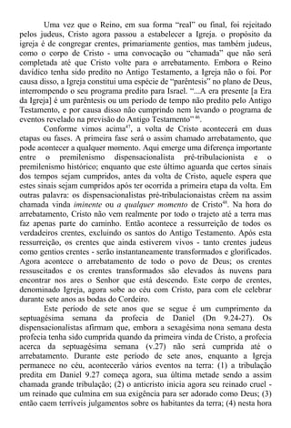 Uma vez que o Reino, em sua forma “real” ou final, foi rejeitado
pelos judeus, Cristo agora passou a estabelecer a Igreja. o propósito da
igreja é de congregar crentes, primariamente gentios, mas também judeus,
como o corpo de Cristo - uma convocação ou “chamada” que não será
completada até que Cristo volte para o arrebatamento. Embora o Reino
davídico tenha sido predito no Antigo Testamento, a Igreja não o foi. Por
causa disso, a Igreja constitui uma espécie de “parêntesis” no plano de Deus,
interrompendo o seu programa predito para Israel. “...A era presente [a Era
da Igreja] é um parêntesis ou um período de tempo não predito pelo Antigo
Testamento, e por causa disso não cumprindo nem levando o programa de
eventos revelado na previsão do Antigo Testamento” 46
.
Conforme vimos acima47
, a volta de Cristo acontecerá em duas
etapas ou fases. A primeira fase será o assim chamado arrebatamento, que
pode acontecer a qualquer momento. Aqui emerge uma diferença importante
entre o premilenismo dispensacionalista pré-tribulacionista e o
premilenismo histórico; enquanto que este último aguarda que certos sinais
dos tempos sejam cumpridos, antes da volta de Cristo, aquele espera que
estes sinais sejam cumpridos após ter ocorrida a primeira etapa da volta. Em
outras palavra: os dispensacionalistas pré-tribulacionaistas crêem na assim
chamada vinda iminente ou a qualquer momento de Cristo48
. Na hora do
arrebatamento, Cristo não vem realmente por todo o trajeto até a terra mas
faz apenas parte do caminho. Então acontece a ressurreição de todos os
verdadeiros crentes, excluindo os santos do Antigo Testamento. Após esta
ressurreição, os crentes que ainda estiverem vivos - tanto crentes judeus
como gentios crentes - serão instantaneamente transformados e glorificados.
Agora acontece o arrebatamento de todo o povo de Deus; os crentes
ressuscitados e os crentes transformados são elevados às nuvens para
encontrar nos ares o Senhor que está descendo. Este corpo de crentes,
denominado Igreja, agora sobe ao céu com Cristo, para com ele celebrar
durante sete anos as bodas do Cordeiro.
Este período de sete anos que se segue é um cumprimento da
septuagésima semana da profecia de Daniel (Dn 9.24-27). Os
dispensacionalistas afirmam que, embora a sexagésima nona semana desta
profecia tenha sido cumprida quando da primeira vinda de Cristo, a profecia
acerca da septuagésima semana (v.27) não será cumprida até o
arrebatamento. Durante este período de sete anos, enquanto a Igreja
permanece no céu, acontecerão vários eventos na terra: (1) a tribulação
predita em Daniel 9.27 começa agora, sua última metade sendo a assim
chamada grande tribulação; (2) o anticristo inicia agora seu reinado cruel -
um reinado que culmina em sua exigência para ser adorado como Deus; (3)
então caem terríveis julgamentos sobre os habitantes da terra; (4) nesta hora
 