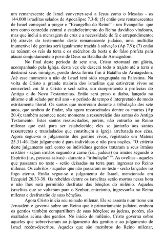 um remanescente de Israel converter-se-á a Jesus como o Messias - os
144.000 israelitas selados de Apocalipse 7.3-8; (5) então este remanescentes
de Israel começará a pregar o “Evangelho do Reino” - um Evangelho que
tem como conteúdo central o estabelecimento do Reino davídico vindouro,
mas que inclui a mensagem da cruz e a necessidade de fé e arrependimento;
(6) através do testemunho deste remanescente judaico, uma multidão
inumerável de gentios será igualmente trazida à salvação (Ap 7.9); (7) então
se reúnem os reis da terra e os exércitos da besta e do falso profeta para
atacar conjuntamente o povo de Deus na Batalha do Armagedom.
No final deste período de sete ano, Cristo retornará em glória,
acompanhado pela Igreja. desta vez ele descerá todo o trajeto até a terra e
destruirá seus inimigos, pondo dessa forma fim à Batalha do Armagedom.
Até esse momento a não de Israel terá sido reagrupada na Palestina. Na
volta de Cristo a grande maioria dos israelitas que estiverem vivos se
converterá em fé a Cristo e será salva, em cumprimento a profecias do
Antigo e do Novo Testamentos. Então será preso o diabo, lançado no
abismo e ali selado por mil ano - o período de tempo é interpretado de modo
estritamente literal. Os santos que morreram durante a tribulação dos sete
anos, que acabou de findar, são agora ressuscitados dentre os mortos (Ap
20.4); também acontece neste momento a ressurreição dos santos do Antigo
Testamento. Estes santos ressuscitados, porém, não entrarão no Reino
milenar que está para ser estabelecido; eles se juntarão aos santos
ressurrectos e transladados que constituem a Igreja arrebatada nos céus.
Agora segue-se o julgamento dos gentios vivos, registrado em Mateus
25.31-46. Este julgamento é para indivíduos e não para nações. “O critério
deste julgamento será como os indivíduos gentios trataram a seus irmãos
cristãos - sejam irmãos segundo a carne (i.e., judeus) ou irmãos segundo o
Espírito (i.e., pessoas salvas) - durante a “tribulação” 49
. As ovelhas - aqueles
que passaram no teste - serão deixadas na terra para ingressar no Reino
milenar. Os cabritos - aqueles que não passaram no teste - serão lançados no
fogo eterno. Então segue-se o julgamento de Israel, mencionado em
Ezequiel 20.33-38. Os rebeldes dentre os israelitas serão mortos nessa hora
e não lhes será permitido desfrutar das bênçãos do milênio. Aqueles
israelitas que se voltaram para o Senhor, entretanto, ingressarão no Reino
milenar e desfrutarão de suas bênçãos.
Agora Cristo inicia seu reinado milenar. Ele se assenta num trono em
Jerusalém e governa sobre um Reino que é primariamente judaico, embora
os gentios também compartilhem de suas bênçãos; os judeus, porém, são
exaltados acima dos gentios. No início do milênio, Cristo governa sobre
aqueles que sobreviveram ao julgamento dos gentios e ao julgamento de
Israel recém-descritos. Aqueles que são membros do Reino milenar,
 