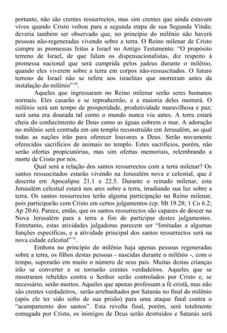 portanto, não são crentes ressurrectos, mas sim crentes que ainda estavam
vivos quando Cristo voltou para a segunda etapa de sua Segunda Vinda;
deveria também ser observado que, no princípio do milênio não haverá
pessoas não-regeneradas vivendo sobre a terra. O Reino milenar de Cristo
cumpre as promessas feitas a Israel no Antigo Testamento: “O propósito
terreno de Israel, de que falam os dispensacionalistas, diz respeito à
promessa nacional que será cumprida pelos judeus durante o milênio,
quando eles viverem sobre a terra em corpos não-ressuscitados. O futuro
terreno de Israel não se refere aos israelitas que morreram antes da
instalação do milênio” 50
.
Aqueles que ingressaram no Reino milenar serão seres humanos
normais. Eles casarão e se reproduzirão, e a maioria deles morrerá. O
milênio será um tempo de prosperidade, produtividade maravilhosa e paz;
será uma era dourada tal como o mundo nunca viu antes. A terra estará
cheia do conhecimento de Deus como as águas cobrem o mar. A adoração
no milênio será centrada em um templo reconstruído em Jerusalém, ao qual
todas as nações irão para oferecer louvores a Deus. Serão novamente
oferecidos sacrifícios de animais no templo. Estes sacrifícios, porém, não
serão ofertas propiciatórias, mas sim ofertas memoriais, relembrando a
morte de Cristo por nós.
Qual será a relação dos santos ressurrectos com a terra milenar? Os
santos ressuscitados estarão vivendo na Jerusalém nova e celestial, que é
descrita em Apocalipse 21.1 a 22.5. Durante o reinado milenar, esta
Jerusalém celestial estará nos ares sobre a terra, irradiando sua luz sobre a
terra. Os santos ressurrectos terão alguma participação no Reino milenar,
pois participarão com Cristo em certos julgamentos (cp. Mt 19.28; 1 Co 6.2;
Ap 20.6). Parece, então, que os santos ressurrectos são capazes de descer na
Nova Jerusalém para a terra a fim de participar destes julgamentos.
Entretanto, estas atividades julgadoras parecem ser “limitadas a algumas
funções específicas, e a atividade principal dos santos ressurrectos será na
nova cidade celestial” 51
.
Embora no princípio do milênio haja apenas pessoas regeneradas
sobre a terra, os filhos destas pessoas - nascidas durante o milênio -, com o
tempo, superarão em muito o número de seus pais. Muitas destas crianças
irão se converter e se tornarão crentes verdadeiros. Aqueles que se
mostraram rebeldes contra o Senhor serão controlados por Cristo e, se
necessário, serão mortos. Aqueles que apenas professam a fé cristã, mas não
são crentes verdadeiros, serão arrebanhados por Satanás no final do milênio
(após ele ter sido solto de sua prisão) para uma ataque final contra o
“acampamento dos santos”. Esta revolta final, porém, será totalmente
esmagada por Cristo, os inimigos de Deus serão destruídos e Satanás será
 