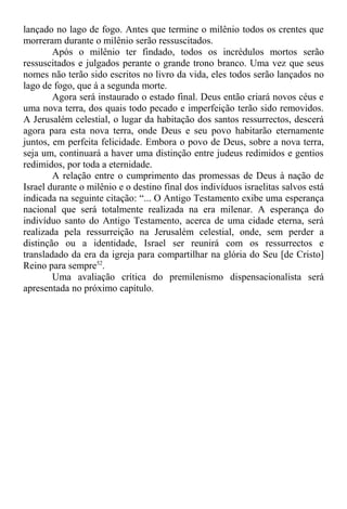 lançado no lago de fogo. Antes que termine o milênio todos os crentes que
morreram durante o milênio serão ressuscitados.
Após o milênio ter findado, todos os incrédulos mortos serão
ressuscitados e julgados perante o grande trono branco. Uma vez que seus
nomes não terão sido escritos no livro da vida, eles todos serão lançados no
lago de fogo, que á a segunda morte.
Agora será instaurado o estado final. Deus então criará novos céus e
uma nova terra, dos quais todo pecado e imperfeição terão sido removidos.
A Jerusalém celestial, o lugar da habitação dos santos ressurrectos, descerá
agora para esta nova terra, onde Deus e seu povo habitarão eternamente
juntos, em perfeita felicidade. Embora o povo de Deus, sobre a nova terra,
seja um, continuará a haver uma distinção entre judeus redimidos e gentios
redimidos, por toda a eternidade.
A relação entre o cumprimento das promessas de Deus à nação de
Israel durante o milênio e o destino final dos indivíduos israelitas salvos está
indicada na seguinte citação: “... O Antigo Testamento exibe uma esperança
nacional que será totalmente realizada na era milenar. A esperança do
indivíduo santo do Antigo Testamento, acerca de uma cidade eterna, será
realizada pela ressurreição na Jerusalém celestial, onde, sem perder a
distinção ou a identidade, Israel ser reunirá com os ressurrectos e
transladado da era da igreja para compartilhar na glória do Seu [de Cristo]
Reino para sempre52
.
Uma avaliação crítica do premilenismo dispensacionalista será
apresentada no próximo capítulo.
 