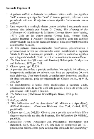Notas do Capítulo 14
1. A palavra milênio é derivada das palavras latinas mille, que significa
“mil” e annus, que significa “ano”. O termo, portanto, refere-se a um
período de mil anos. O adjetivo milenar significa “relacionado com o
milênio”.
2. Uma exposição e avaliação destas quatro posições é encontrada numa
recente obra editada por Robert G. Clouse, The Meaning of the
Millennium (O Significado do Milênio) (Downer Grove: Inter-Varsity,
1977). Cada um dos quatro autores (George Ladd, Herman Hoyt,
Loraine Boettner e Anthony Hoekema) contribui com um capítulo
desenvolvendo sua posição acerca do milênio. Cada autor também avalia
as outras três posições.
3. As três palavras recém-mencionadas (amilenismo, pós-milenismo e
premilenismo) devem ser consideradas como modificando a Segunda
Vinda de Cristo. Literalmente, portanto, a palavra amilenista significa
que a Segunda Vinda de Cristo deverá ser sem referência a um milênio.
4. The Time is at Hand (O tempo está Próximo) Philadelphia: Presbyterian
and Reformed, 1970, pp. 7-11.
5. Clouse, op.cit., pp.155.156.
6. A presente obra reflete a posição amilenista. No capítulo 16, adiante, a
interpretação amilenista do milênio, com base em Apocalipse 20, será
mais elaborada. Uma breve história do amilenismo, bem como uma lista
de obras amilenistas, pode ser encontrada em Clouse, op.cit., pp 9-13,
219, 220.
7. Se conciderarmos o termo como modificando a Segunda Vinda,
observaremos que, de acordo com esta posição, a volta de Cristo será
pós-milenar - isto é, após o milênio.
8. The Millennium (O Milênio), Grand Rapids: Baker, 1958, p. 14.
9. Ibid.
10. Ibid., pp. 67-70.
11. “The Millennium and the Apocalypse” (O Milênio e o Apocalipse),
Biblical Doctrines (Doutrinas Bíblicas), New York, Osford, 1929,
pp.648-650.
12. Clouse, op.cit., pp 202,203. Observe que a posição aqui referida difere
daquele encontrada na obra de Boettner, The Millennium (O Milênio),
pp. 65,66.
13. Revelation Twenty (Apocalipse 20), Philadelphia: Presbyterian and
Reformed, 1955, pp.33-37, 54, 55. Este livro foi reimpresso em 1971
pela mesma editora, como parte de uma obra intitulada The Eschatology
 