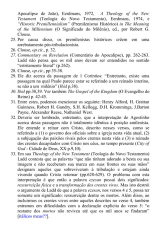 Apocalipse de João), Eerdmans, 1972, A Theology of the New
Testament (Teologia do Novo Testamento), Eerdmans, 1974, e
“Historic Premillennialism” (Premilenismo Histórico) in The Meaning
of the Millennium (O Significado do Milênio), ed., por Robert G.
Clouse.
25. Por causa disso, os premilenistas históricos crêem em uma
arrebatamento pós-tribulacionista.
26. Clouse, op.cit., p. 32.
27. Commentary on Revelation (Comentário do Apocalipse), pp. 262-263.
Ladd não pensa que os mil anos devam ser entendidos no sentido
“estritamente literal” (p.262).
28. Clouse, op.cit., pp 35-38.
29. Ele diz acerca da passagem de 1 Coríntios: “Entretanto, existe uma
passagem na qual Paulo parece estar se referindo a um reinado interino,
se não a um milênio” (Ibid p.38).
30. Ibid pp.38,39. Ver também The Gospel of the Kingdom (O Evangelho do
Reino) p. 42-45.
31. Entre estes, podemos mencionar os seguinte: Henry Alford, H. Grattan
Guinness, Robert H. Gundry, S.H. Kellogg, D.H. Kromminga, J.Barton
Payne, Alexander Reese, Nathaniel West.
32. Deveria ser lembrado, entretanto, que a interpretação de Agostinho
acerca dessa passagem não é totalmente idêntica à posição amilenista.
Ele entende o reinar com Cristo, descrito nesses versos, como se
referindo a (1) o governo dos oficiais sobre a igreja nesta vida atual, (2)
a subjugação das paixões rivais pelos crentes nesta vida e (3) o reinado
dos crentes decapitados com Cristo nos céus, no tempo presente (City of
God - Cidade de Deus, XX p.9,10).
33. Em sua Theology of the New Testament (Teologia do Novo Testamento)
Ladd contesta que as palavras “que não tinham adorado a besta ou sua
imagem e não receberam sua marca em suas frontes ou suas mãos”
designam aqueles que sobreviveram à tribulação e estejam ainda
vivendo quando Cristo retornar (pp.628-629). O problema com esta
interpretação é que então a palavra ezesan possui dois signficados:
ressurreição física e a transformação dos crentes vivos. Mas isto destrói
o argumento de Ladd de que a palavra ezesan, nos versos 4 e 5, possa ter
somente um significado: ressurreição dentre os mortos. Além disso, ao
incluirmos os crentes vivos entre aqueles descritos no verso 4, também
entramos em dificuldades com a declaração explícita do verso 5: “o
restante dos mortos não reviveu até que os mil anos se findaram”
[itálicos meus??].
 