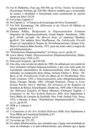 34. Ver H. Ridderbos, Paul, pp. 556-559; cp. G.Vos. Pauline Eschatology
(Escatologia Paulina), pp. 226-260. Observe também que a ressurreição
de crentes e incrédulos é mencionada como acontecendo ao mesmo
tempo em João 5.28,29.
35. Ver acima, Capítulo 9.
36. No Capítulo 2, “A Natureza da Escatologia do Novo Testamento”.
37. Ver D.H. Kromminga, The Millennium in the Church (O Milênio na
Igreja), capítulos 3 a 7.
38. Clarence B.Bass, Backgrounds to Dispensationalism (Contexto
Originário do Dispensacionalismo), Grand Rapids: Neerdmans, 1960,
pp.7, 64-69; cp.Ladd, The Blessed Hope (A esperança Bendita),
pp.40,41. Ver também Dave MacPherson, The Unbelievable Pre-trib
Origin (A inacreditável Origem do Pré-tribulacionismo), Kansas City:
Heart of Amercia Bible Society, 1973, para um relato sobre a origem do
pré-tribulacionaismo.
39. “Premilenismo Dispensacionalista”, in Clouse, op.cit., pp 66, 67.
40. Lewis Sperry Chafer, Dispensationalism (Dispensacionalismo), Dallas:
Seminary press, 1936, p.107.
41. Walvoord, Kingdom, pp.VII-VIII.
42. Esta obra, uma revisão da edição de 1909, foi editada por um comitê de
nove eminentes teólogos dispensacionalistas, e por essa razão pode ser
considerada representativa do dispensacionalismo atual. Outras obras
utilizadas, na composição deste esboço, incluem Charles C. Ryrie, The
Basis of the Premillennial Faith (As Bases da Fé Premilenista), New
York: Loizeaux, 1953, e Dispensationalism today (Dispensacionalismo
Hoje), Chicago: Moody, 1965; J.Dwight Pentecost, Things to Come
(Coisas Porvir); Alva J. McClain, The Greatness of the Kingdom (A
Grandeza do Reino), Grand Rapids: Zondervan, 1959; John F.Walvoord,
The Millennial Kingdom (O Reino Milenar); E.Schuyler English, A
Companion to the New Scofield Reference Bible (Um Suplemento à
Nova Bíblia de Consulta de Scofield), New York: Oxford Univ. Press,
1972; e Herman A Hoyt, “Premilenismo Dispensacionalista”, Clouse,
op.cit., pp 63-92.
43. NSB, p. 3, número 3.
44. Ibid.
45. A Companion to the New Scofield Reference BiBle (Um Suplemento à
Nova Bíblia de Consulta de Scofield), p.97.
46. Walvoord, Kingdom, p.231.
47. Ver acima, pp. 221-223.
48. Os médio-tribulacionistas, que sustentam que a Igreja será arrebatada no
meio da tribulação, e os pós-tribulacionistas, que afirmam que a Igreja
 