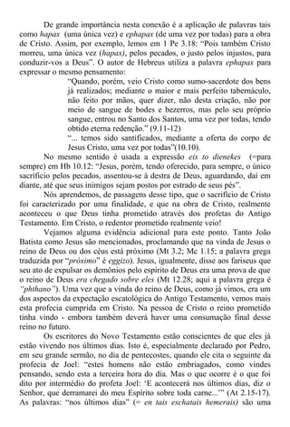 De grande importância nesta conexão é a aplicação de palavras tais
como hapax (uma única vez) e ephapax (de uma vez por todas) para a obra
de Cristo. Assim, por exemplo, lemos em 1 Pe 3.18: “Pois também Cristo
morreu, uma única vez (hapax), pelos pecados, o justo pelos injustos, para
conduzir-vos a Deus”. O autor de Hebreus utiliza a palavra ephapax para
expressar o mesmo pensamento:
“Quando, porém, veio Cristo como sumo-sacerdote dos bens
já realizados; mediante o maior e mais perfeito tabernáculo,
não feito por mãos, quer dizer, não desta criação, não por
meio de sangue de bodes e bezerros, mas pelo seu próprio
sangue, entrou no Santo dos Santos, uma vez por todas, tendo
obtido eterna redenção.” (9.11-12)
“... temos sido santificados, mediante a oferta do corpo de
Jesus Cristo, uma vez por todas”(10.10).
No mesmo sentido é usada a expressão eis to dienekes (=para
sempre) em Hb 10.12: “Jesus, porém, tendo oferecido, para sempre, o único
sacríficio pelos pecados, assentou-se à destra de Deus, aguardando, daí em
diante, até que seus inimigos sejam postos por estrado de seus pés”.
Nós aprendemos, de passagens desse tipo, que o sacrifício de Cristo
foi caracterizado por uma finalidade, e que na obra de Cristo, realmente
aconteceu o que Deus tinha prometido através dos profetas do Antigo
Testamento. Em Cristo, o redentor prometido realmente veio!
Vejamos alguma evidência adicional para este ponto. Tanto João
Batista como Jesus são mencionados, proclamando que na vinda de Jesus o
reino de Deus ou dos céus está próximo (Mt 3.2; Mc 1.15; a palavra grega
traduzida por “próximo” é eggizo). Jesus, igualmente, disse aos fariseus que
seu ato de expulsar os demônios pelo espírito de Deus era uma prova de que
o reino de Deus era chegado sobre eles (Mt 12.28; aqui a palavra grega é
“phthano”). Uma vez que a vinda do reino de Deus, como já vimos, era um
dos aspectos da expectação escatológica do Antigo Testamento, vemos mais
esta profecia cumprida em Cristo. Na pessoa de Cristo o reino prometido
tinha vindo - embora também deverá haver uma consumação final desse
reino no futuro.
Os escritores do Novo Testamento estão conscientes de que eles já
estão vivendo nos últimos dias. Isto é, especialmente declarado por Pedro,
em seu grande sermão, no dia de pentecostes, quando ele cita o seguinte da
profecia de Joel: “estes homens não estão embriagados, como vindes
pensando, sendo esta a terceira hora do dia. Mas o que ocorre é o que foi
dito por intermédio do profeta Joel: ‘E acontecerá nos últimos dias, diz o
Senhor, que derramarei do meu Espírito sobre toda carne...’” (At 2.15-17).
As palavras: “nos últimos dias” (= en tais eschatais hemerais) são uma
 