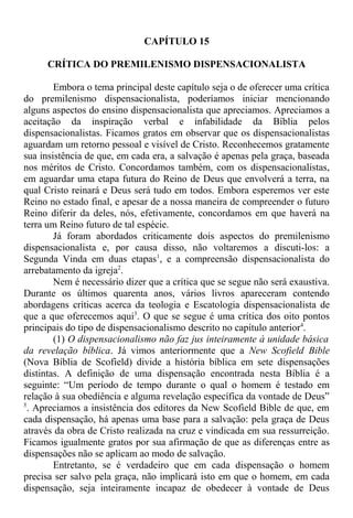 CAPÍTULO 15
CRÍTICA DO PREMILENISMO DISPENSACIONALISTA
Embora o tema principal deste capítulo seja o de oferecer uma crítica
do premilenismo dispensacionalista, poderíamos iniciar mencionando
alguns aspectos do ensino dispensacionalista que apreciamos. Apreciamos a
aceitação da inspiração verbal e infabilidade da Bíblia pelos
dispensacionalistas. Ficamos gratos em observar que os dispensacionalistas
aguardam um retorno pessoal e visível de Cristo. Reconhecemos gratamente
sua insistência de que, em cada era, a salvação é apenas pela graça, baseada
nos méritos de Cristo. Concordamos também, com os dispensacionalistas,
em aguardar uma etapa futura do Reino de Deus que envolverá a terra, na
qual Cristo reinará e Deus será tudo em todos. Embora esperemos ver este
Reino no estado final, e apesar de a nossa maneira de compreender o futuro
Reino diferir da deles, nós, efetivamente, concordamos em que haverá na
terra um Reino futuro de tal espécie.
Já foram abordados criticamente dois aspectos do premilenismo
dispensacionalista e, por causa disso, não voltaremos a discuti-los: a
Segunda Vinda em duas etapas1
, e a compreensão dispensacionalista do
arrebatamento da igreja2
.
Nem é necessário dizer que a crítica que se segue não será exaustiva.
Durante os últimos quarenta anos, vários livros apareceram contendo
abordagens críticas acerca da teologia e Escatologia dispensacionalista de
que a que oferecemos aqui3
. O que se segue é uma crítica dos oito pontos
principais do tipo de dispensacionalismo descrito no capítulo anterior4
.
(1) O dispensacionalismo não faz jus inteiramente à unidade básica
da revelação bíblica. Já vimos anteriormente que a New Scofield Bible
(Nova Bíblia de Scofield) divide a história bíblica em sete dispensações
distintas. A definição de uma dispensação encontrada nesta Bíblia é a
seguinte: “Um período de tempo durante o qual o homem é testado em
relação à sua obediência e alguma revelação específica da vontade de Deus”
5
. Apreciamos a insistência dos editores da New Scofield Bible de que, em
cada dispensação, há apenas uma base para a salvação: pela graça de Deus
através da obra de Cristo realizada na cruz e vindicada em sua ressurreição.
Ficamos igualmente gratos por sua afirmação de que as diferenças entre as
dispensações não se aplicam ao modo de salvação.
Entretanto, se é verdadeiro que em cada dispensação o homem
precisa ser salvo pela graça, não implicará isto em que o homem, em cada
dispensação, seja inteiramente incapaz de obedecer à vontade de Deus
 