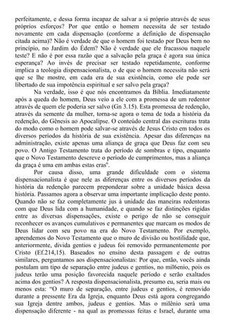 perfeitamente, e dessa forma incapaz de salvar a si próprio através de seus
próprios esforços? Por que então o homem necessita de ser testado
novamente em cada dispensação (conforme a definição de dispensação
citada acima)? Não é verdade de que o homem foi testado por Deus bem no
princípio, no Jardim do Édem? Não é verdade que ele fracassou naquele
teste? E não é por essa razão que a salvação pela graça é agora sua única
esperança? Ao invés de precisar ser testado repetidamente, conforme
implica a teologia dispensacionalista, o de que o homem necessita não será
que se lhe mostre, em cada era de sua existência, como ele pode ser
libertado de sua impotência espiritual e ser salvo pela graça?
Na verdade, isso é que nós encontramos da Bíblia. Imediatamente
após a queda do homem, Deus veio a ele com a promessa de um redentor
através de quem ele poderia ser salvo (Gn 3.15). Esta promessa de redenção,
através da semente da mulher, torna-se agora o tema de toda a história da
redenção, do Gênesis ao Apocalipse. O conteúdo central das escrituras trata
do modo como o homem pode salvar-se através de Jesus Cristo em todos os
diversos períodos da história de sua existência. Apesar das diferenças na
administração, existe apenas uma aliança de graça que Deus faz com seu
povo. O Antigo Testamento trata do período de sombras e tipo, enquanto
que o Novo Testamento descreve o período de cumprimentos, mas a aliança
da graça é uma em ambas estas eras6
.
Por causa disso, uma grande dificuldade com o sistema
dispensacionalista é que nele as diferenças entre os diversos períodos da
história da redenção parecem preponderar sobre a unidade básica dessa
história. Passamos agora a observar uma importante implicação deste ponto.
Quando não se faz completamente jus à unidade das maneiras redentoras
com que Deus lida com a humanidade, e quando se faz distinções rígidas
entre as diversas dispensações, existe o perigo de não se conseguir
reconhecer os avanços cumulativos e permanentes que marcam os modos de
Deus lidar com seu povo na era do Novo Testamento. Por exemplo,
aprendemos do Novo Testamento que o muro de divisão ou hostilidade que,
anteriormente, divida gentios e judeus foi removido permanentemente por
Cristo (Ef.214,15). Baseados no ensino desta passagem e de outras
similares, perguntamos aos dispensacionalistas: Por que, então, vocês ainda
postulam um tipo de separação entre judeus e gentios, no mil6enio, pois os
judeus terão uma posição favorecida naquele período e serão exaltados
acima dos gentios? A resposta dispensacionalista, presumo eu, seria mais ou
menos esta: “O muro de separação, entre judeus e gentios, é removido
durante a pressente Era da Igreja, enquanto Deus está agora congregando
sua Igreja dentre ambos, judeus e gentios. Mas o milênio será uma
dispensação diferente - na qual as promessas feitas e Israel, durante uma
 