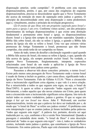 dispensação anterior, serão cumpridas”. O problema com esta reposta
dispensacionalista, porém, é que, por causa das exigências do esquema
dispensacionalista, precisa-se desconsiderar aquilo que o Novo Testamento
diz acerca da remoção do muro de separação entre judeus e gentios. O
princípio da descontinuidade entre uma dispensação e outra predominou
aqui e, virtualmente, anulou o princípio da revelação progressiva.
(2) O ensino de que Deus tem um propósito separado para Israel e
outro para a igreja é um erro. Conforme vimos acima7
, um dos princípios
determinantes da teologia dispensacionalista é que existe uma distinção
fundamental e permanente entre Israel e igreja. os dispensacionalistas
dizem: Israel e a Igreja têm sempre de ser mantidos separados. Quando a
Bíblia fala sobre Israel, ela não se refere à Igreja, e quando a Bíblia fala
acerca da Igreja ela não se refere a Israel. Uma vez que existem várias
promessas do Antigo Testamento a Israel, promessas que não foram
cumpridas, elas ainda terão de ser cumpridas no futuro.
Antes de tudo, temos de desafiar a declaração segundo a qual quando
a Bíblia fala acerca de Israel, ela nunca se refere à Igreja, e que, quando ela
fala acerca da igreja, ela sempre pretende excluir Israel. Na verdade, o
próprio Novo Testamento, freqüentemente, interpreta expressões
relacionadas com Israel de um modo a aplicá-las à Igreja do Novo
Testamento, que inclui tanto judeus como gentios.
Passemos a observar três desse conceitos: primeiro, o termo Israel.
Existe pelo menos uma passagem do Novo Testamento onde o termo Israel
é usado de forma a incluir os gentios, e por causa disso, significando toda a
Igreja do Novo Testamento. Falo de Gálatas 6.15,16: “Nem a circuncisão
nem a incircuncisão significam coisa alguma; o que vale é a nova criação.
Paz e misericórdia a todos os que seguem esta regra, ou seja, o Israel de
Deus”(NIV). A quem se refere a expressão “todos seguem esta regra”?
Obviamente, a todos aqueles que são novas criaturas em Cristo, para quem
nem a circuncisão nem a incircuncisão significam coisa alguma. Isto teria de
incluir todos os crentes verdadeiros, judeus e gentios. O que se segue em
grego é kai epi ton Israel tou theou. John F. Walvoord, um escritor
dispensacionalista, insiste em que a palavra kai deve ser traduzida por e, de
modo que “o Israel de Deus” se refere aos judeus crentes8
. O problema com
esta interpretação é que os crentes judeus já foram incluídos pelas palavras
“todos que seguem esta regra”. A palavra kai, portanto, deveria ser aqui
traduzida por ou, seja, conforme o fez a versão New International. Quando a
passagem é entendida deste modo, “o Israel de Deus” é uma descrição
adicional de “todos os que seguem esta regra” - isto é, todos os verdadeiros
crentes, incluindo tanto judeus e gentios, que constituem a Igreja do Novo
Testamento. Em outras palavras, Paulo aqui está claramente identificando a
 