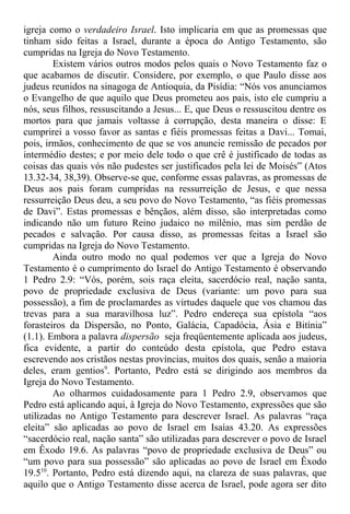 igreja como o verdadeiro Israel. Isto implicaria em que as promessas que
tinham sido feitas a Israel, durante a época do Antigo Testamento, são
cumpridas na Igreja do Novo Testamento.
Existem vários outros modos pelos quais o Novo Testamento faz o
que acabamos de discutir. Considere, por exemplo, o que Paulo disse aos
judeus reunidos na sinagoga de Antioquia, da Pisídia: “Nós vos anunciamos
o Evangelho de que aquilo que Deus prometeu aos pais, isto ele cumpriu a
nós, seus filhos, ressuscitando a Jesus... E, que Deus o ressuscitou dentre os
mortos para que jamais voltasse à corrupção, desta maneira o disse: E
cumprirei a vosso favor as santas e fiéis promessas feitas a Davi... Tomai,
pois, irmãos, conhecimento de que se vos anuncie remissão de pecados por
intermédio destes; e por meio dele todo o que crê é justificado de todas as
coisas das quais vós não pudestes ser justificados pela lei de Moisés” (Atos
13.32-34, 38,39). Observe-se que, conforme essas palavras, as promessas de
Deus aos pais foram cumpridas na ressurreição de Jesus, e que nessa
ressurreição Deus deu, a seu povo do Novo Testamento, “as fiéis promessas
de Davi”. Estas promessas e bênçãos, além disso, são interpretadas como
indicando não um futuro Reino judaico no milênio, mas sim perdão de
pecados e salvação. Por causa disso, as promessas feitas a Israel são
cumpridas na Igreja do Novo Testamento.
Ainda outro modo no qual podemos ver que a Igreja do Novo
Testamento é o cumprimento do Israel do Antigo Testamento é observando
1 Pedro 2.9: “Vós, porém, sois raça eleita, sacerdócio real, nação santa,
povo de propriedade exclusiva de Deus (variante: um povo para sua
possessão), a fim de proclamardes as virtudes daquele que vos chamou das
trevas para a sua maravilhosa luz”. Pedro endereça sua epístola “aos
forasteiros da Dispersão, no Ponto, Galácia, Capadócia, Ásia e Bitínia”
(1.1). Embora a palavra dispersão seja freqüentemente aplicada aos judeus,
fica evidente, a partir do conteúdo desta epístola, que Pedro estava
escrevendo aos cristãos nestas províncias, muitos dos quais, senão a maioria
deles, eram gentios9
. Portanto, Pedro está se dirigindo aos membros da
Igreja do Novo Testamento.
Ao olharmos cuidadosamente para 1 Pedro 2.9, observamos que
Pedro está aplicando aqui, à Igreja do Novo Testamento, expressões que são
utilizadas no Antigo Testamento para descrever Israel. As palavras “raça
eleita” são aplicadas ao povo de Israel em Isaías 43.20. As expressões
“sacerdócio real, nação santa” são utilizadas para descrever o povo de Israel
em Êxodo 19.6. As palavras “povo de propriedade exclusiva de Deus” ou
“um povo para sua possessão” são aplicadas ao povo de Israel em Êxodo
19.510
. Portanto, Pedro está dizendo aqui, na clareza de suas palavras, que
aquilo que o Antigo Testamento disse acerca de Israel, pode agora ser dito
 