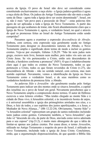 acerca da Igreja. O povo de Israel não deve ser considerado como
constituindo exclusivamente a raça eleita - a Igreja judaico-gentílica é agora
a raça eleita de Deus. Os judeus do Antigo Testamento não são mais a nação
santa de Deus - agora toda a Igreja deve ser assim denominada11
. Israel, em
si, não é mais “um povo para a possessão de Deus” - estas palavras têm
agora de ser aplicadas a toda a Igreja do Novo Testamento. A partir das
passagens de que acabamos de tratar, não ficará abundantemente claro que a
Igreja do Novo Testamento é, agora, o verdadeiro Israel, no qual e através
do qual as promessas feitas ao Israel do Antigo Testamento estão sendo
cumpridas?
Passamos agora a examinar a expressão descendência de Abraão.
Embora, com certeza, esta expressão seja geralmente usada no Antigo
Testamento para designar os descendentes naturais de Abraão, o Novo
Testamento amplia o significado deste termo de modo a incluir os gentios
crentes. Veja-se por exemplo, Gálatas 3.28,29: “Não há nem judeu nem
grego, escravo nem livre, homem nem mulher, pois todos vós sois um em
Cristo Jesus. Se vós pertencerdes a Cristo, então sois descendentes de
Abraão, e herdeiros conforme a promessa” (NIV). O que é indubitavelmente
claro aqui é que todos os crentes do Novo Testamento, todos os que
pertencem a Cristo, todos os que foram revestidos de Cristo (v.27), são
descendência de Abraão - não no sentido natural, com certeza, mas num
sentido espiritual. Novamente, vemos a identificação da Igreja no Novo
Testamento como o verdadeiro Israel, e de seus membros como os
verdadeiros herdeiros da promessa feita a Abraão.
As palavras Sião e Jerusalém são geralmente usadas pelo Antigo
Testamento para indicar um dos montes onde se situava Jerusalém, a capital
dos israelitas ou o povo de Israel em geral. Novamente percebemos que o
Novo Testamento amplia a compreensão destes termos. O autor de Hebreus
escreveu a seus leitores cristãos: “Mas tendes chegado ao monte Sião e à
cidade do Deus vivo, à Jerusalém celestial, e às incontáveis hostes de anjos,
e à universal assembléia e igreja dos primogênitos arrolados nos céus, e a
Deus, o Juiz de todos, e aso espíritos dos justos aperfeiçoados, e a Jesus, o
Mediador de Nova Aliança...” (Hb 12.22-24). Obviamente, “monte Sião” e
“a Jerusalém celestial” representam um grupo de santos redimidos incluindo
tanto judeus como gentios. Certamente também, a “nova Jerusalém”, que
João vê “descendo do céu, da parte de Deus, ataviada como noiva adornada
para o seu esposo” (Ap.21.2), é muito mais abrangente do que a idéia de
limitar-se apenas aos judeus crentes. Por causa disso, o termo Jerusalém,
utilizado no Antigo Testamento a respeito do povo de Israel, é utilizado no
Novo Testamento, incluindo toda a igreja de Jesus Cristo. Concluímos,
então, que a argumentação dispensacionalista, de que quando a Bíblia fala
 