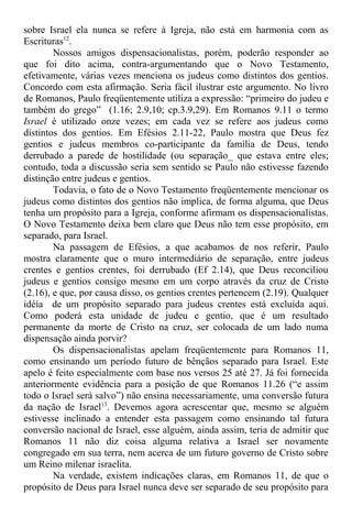 sobre Israel ela nunca se refere à Igreja, não está em harmonia com as
Escrituras12
.
Nossos amigos dispensacionalistas, porém, poderão responder ao
que foi dito acima, contra-argumentando que o Novo Testamento,
efetivamente, várias vezes menciona os judeus como distintos dos gentios.
Concordo com esta afirmação. Seria fácil ilustrar este argumento. No livro
de Romanos, Paulo freqüentemente utiliza a expressão: “primeiro do judeu e
também do grego” (1.16; 2.9,10; cp.3.9,29). Em Romanos 9.11 o termo
Israel é utilizado onze vezes; em cada vez se refere aos judeus como
distintos dos gentios. Em Efésios 2.11-22, Paulo mostra que Deus fez
gentios e judeus membros co-participante da família de Deus, tendo
derrubado a parede de hostilidade (ou separação_ que estava entre eles;
contudo, toda a discussão seria sem sentido se Paulo não estivesse fazendo
distinção entre judeus e gentios.
Todavia, o fato de o Novo Testamento freqüentemente mencionar os
judeus como distintos dos gentios não implica, de forma alguma, que Deus
tenha um propósito para a Igreja, conforme afirmam os dispensacionalistas.
O Novo Testamento deixa bem claro que Deus não tem esse propósito, em
separado, para Israel.
Na passagem de Efésios, a que acabamos de nos referir, Paulo
mostra claramente que o muro intermediário de separação, entre judeus
crentes e gentios crentes, foi derrubado (Ef 2.14), que Deus reconciliou
judeus e gentios consigo mesmo em um corpo através da cruz de Cristo
(2.16), e que, por causa disso, os gentios crentes pertencem (2.19). Qualquer
idéia de um propósito separado para judeus crentes está excluída aqui.
Como poderá esta unidade de judeu e gentio, que é um resultado
permanente da morte de Cristo na cruz, ser colocada de um lado numa
dispensação ainda porvir?
Os dispensacionalistas apelam freqüentemente para Romanos 11,
como ensinando um período futuro de bênçãos separado para Israel. Este
apelo é feito especialmente com base nos versos 25 até 27. Já foi fornecida
anteriormente evidência para a posição de que Romanos 11.26 (“e assim
todo o Israel será salvo”) não ensina necessariamente, uma conversão futura
da nação de Israel13
. Devemos agora acrescentar que, mesmo se alguém
estivesse inclinado a entender esta passagem como ensinando tal futura
conversão nacional de Israel, esse alguém, ainda assim, teria de admitir que
Romanos 11 não diz coisa alguma relativa a Israel ser novamente
congregado em sua terra, nem acerca de um futuro governo de Cristo sobre
um Reino milenar israelita.
Na verdade, existem indicações claras, em Romanos 11, de que o
propósito de Deus para Israel nunca deve ser separado de seu propósito para
 