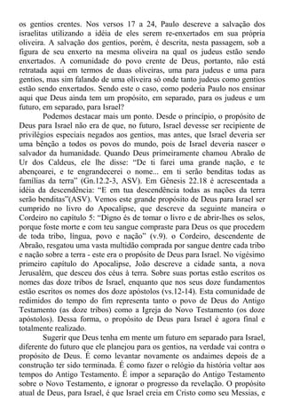 os gentios crentes. Nos versos 17 a 24, Paulo descreve a salvação dos
israelitas utilizando a idéia de eles serem re-enxertados em sua própria
oliveira. A salvação dos gentios, porém, é descrita, nesta passagem, sob a
figura de seu enxerto na mesma oliveira na qual os judeus estão sendo
enxertados. A comunidade do povo crente de Deus, portanto, não está
retratada aqui em termos de duas oliveiras, uma para judeus e uma para
gentios, mas sim falando de uma oliveira só onde tanto judeus como gentios
estão sendo enxertados. Sendo este o caso, como poderia Paulo nos ensinar
aqui que Deus ainda tem um propósito, em separado, para os judeus e um
futuro, em separado, para Israel?
Podemos destacar mais um ponto. Desde o princípio, o propósito de
Deus para Israel não era de que, no futuro, Israel devesse ser recipiente de
privilégios especiais negados aos gentios, mas antes, que Israel deveria ser
uma bênção a todos os povos do mundo, pois de Israel deveria nascer o
salvador da humanidade. Quando Deus primeiramente chamou Abraão de
Ur dos Caldeus, ele lhe disse: “De ti farei uma grande nação, e te
abençoarei, e te engrandecerei o nome... em ti serão benditas todas as
famílias da terra” (Gn.12.2-3, ASV). Em Gênesis 22.18 é acrescentada a
idéia da descendência: “E em tua descendência todas as nações da terra
serão benditas”(ASV). Vemos este grande propósito de Deus para Israel ser
cumprido no livro do Apocalipse, que descreve da seguinte maneira o
Cordeiro no capítulo 5: “Digno és de tomar o livro e de abrir-lhes os selos,
porque foste morte e com teu sangue compraste para Deus os que procedem
de toda tribo, língua, povo e nação” (v.9). o Cordeiro, descendente de
Abraão, resgatou uma vasta multidão comprada por sangue dentre cada tribo
e nação sobre a terra - este era o propósito de Deus para Israel. No vigésimo
primeiro capítulo do Apocalipse, João descreve a cidade santa, a nova
Jerusalém, que desceu dos céus à terra. Sobre suas portas estão escritos os
nomes das doze tribos de Israel, enquanto que nos seus doze fundamentos
estão escritos os nomes dos doze apóstolos (vs.12-14). Esta comunidade de
redimidos do tempo do fim representa tanto o povo de Deus do Antigo
Testamento (as doze tribos) como a Igreja do Novo Testamento (os doze
apóstolos). Dessa forma, o propósito de Deus para Israel é agora final e
totalmente realizado.
Sugerir que Deus tenha em mente um futuro em separado para Israel,
diferente do futuro que ele planejou para os gentios, na verdade vai contra o
propósito de Deus. É como levantar novamente os andaimes depois de a
construção ter sido terminada. É como fazer o relógio da história voltar aos
tempos do Antigo Testamento. É impor a separação do Antigo Testamento
sobre o Novo Testamento, e ignorar o progresso da revelação. O propósito
atual de Deus, para Israel, é que Israel creia em Cristo como seu Messias, e
 