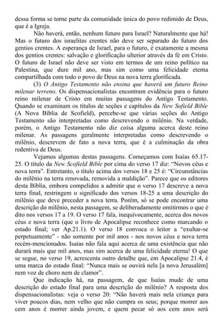 dessa forma se torne parte da comunidade única do povo redimido de Deus,
que é a Igreja.
Não haverá, então, nenhum futuro para Israel? Naturalmente que há!
Mas o futuro dos israelitas crentes não deve ser separado do futuro dos
gentios crentes. A esperança de Israel, para o futuro, é exatamente a mesma
dos gentios crentes: salvação e glorificação ulterior através da fé em Cristo.
O futuro de Israel não deve ser visto em termos de um reino político na
Palestina, que dure mil ano, mas sim como uma felicidade eterna
compartilhada com todo o povo de Deus na nova terra glorificada.
(3) O Antigo Testamento não ensina que haverá um futuro Reino
milenar terreno. Os dispensacionalistas encontram evidência para o futuro
reino milenar de Cristo em muitas passagens do Antigo Testamento.
Quando se examinam os títulos de seções e capítulos da New Sofield Bible
(A Nova Bíblia de Scofield), percebe-se que várias seções do Antigo
Testamento são interpretadas como descrevendo o milênio. Na verdade,
porém, o Antigo Testamento não diz coisa alguma acerca deste reino
milenar. As passagens geralmente interpretadas como descrevendo o
milênio, descrevem de fato a nova terra, que é a culminação da obra
redentiva de Deus.
Vejamos algumas destas passagens. Começamos com Isaías 65.17-
25. O título da New Scofield Bible por cima do verso 17 diz: “Novos céus e
nova terra”. Entretanto, o título acima dos versos 18 e 25 é: “Circunstâncias
do milênio na terra renovada, removida a maldição”. Parece que os editores
desta Bíblia, embora compelidos a admitir que o verso 17 descreve a nova
terra final, restringem o significado dos versos 18-25 a uma descrição do
milênio que deve preceder a nova terra. Porém, só se pode encontrar uma
descrição do milênio, nesta passagem, se deliberadamente omitirmos o que é
dito nos versos 17 a 19. O verso 17 fala, inequivocamente, acerca dos novos
céus e nova terra (que o livro de Apocalipse reconhece como marcando o
estado final; ver Ap.21.1). O verso 18 convoca o leitor a “exultar-se
perpetuamente” - não somente por mil anos - nos novos céus e nova terra
recém-mencionados. Isaías não fala aqui acerca de uma existência que não
durará mais que mil anos, mas sim acerca de uma felicidade eterna! O que
se segue, no verso 19, acrescenta outro detalhe que, em Apocalipse 21.4, é
uma marca do estado final: “Nunca mais se ouvirá nela [a nova Jerusalém]
nem voz de choro nem de clamor”.
Que indicação há, na passagem, de que Isaías mude de uma
descrição do estado final para uma descrição do milênio? A resposta dos
dispensacionalistas: veja o verso 20: “Não haverá mais nela criança para
viver poucos dias, nem velho que não cumpra os seus; porque morrer aos
cem anos é morrer ainda jovem, e quem pecar só aos cem anos será
 