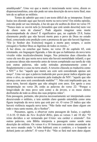 amaldiçoado”. Uma vez que a morte é mencionada neste verso, dizem os
dispensacionalistas, esta não pode ser uma descrição da nova terra final, mas
tem de se aplicar ao milênio.
Temos de admitir que este é um texto difícil de se interpretar. Estará
Isaías nos dizendo aqui que haverá morte na nova terra? Em minha opinião,
esta não pode ser sua intenção, à luz do que ele acabou de dizer no verso 19:
“Nunca mais se ouvirá nela [a Jerusalém que está sendo descrita] nem voz
de choro nem de clamor”. Pode alguém imaginar uma morte
desacompanhada de choro? É significativo que, no capítulo 25.8, Isaías
claramente prediz que não haverá morte para o povo de Deus no estado
final, conectando esta predição com a promessa de que não haverá lágrimas:
“Ele [o Senhor dos Exércitos] tragará a morte para sempre, e assim
enxugará o Senhor Deus as lágrimas de todos os rostos...”
À luz disso, eu concluo que Isaías, no verso 20 do capítulo 65, está
retratando, em linguagem figurada, o fato de que os habitantes da nova terra
viverão vidas incalculavelmente longas. Nas primeiras duas cláusulas do
verso ele nos diz que nesta nova terra não haverá mortalidade infantil, e que
as pessoas idosas não morrerão antes de terem completado sua tarefa de vida
(em outras palavras, não serão retiradas prematuramente como é
freqüentemente o caso na terra atual). A terceira cláusula eu traduziria como
a NIV14
o faz: “aquele que morre aos cem será considerado apenas um
moço”. Uma vez que a palavra traduzida por quem pecar indica alguém que
errou o alvo, eu optaria novamente pela tradução da NIV: “aquele que não
alcança cem anos será considerado maldito” 15
. Não está implicando que, na
nova terra, haverá alguém que não atingirá cem anos. Em apoio a essa
interpretação no verso 20, estão as palavras do verso 22: “Porque a
longevidade do meu povo será como a da árvore, e os meus eleitos
desfrutarão de todo as obras das suas próprias mãos”.
Esta passagem, portanto, não precisa necessariamente ser interpretada como
descrevendo o milênio, e tem sentido claro quando entendida como uma
figura inspirada da nova terra que está por vir. O verso 25 indica que não
haverá violência naquela nova terra: “Não farão mal nem dano algum em
todo o meu santo monte, diz o Senhor”.
Passamos, agora, a observar outra passagem de Isaías, o capítulo
11.6-10. O título da New Scofield Bible, para os versos 1 até 10 diz: “O
reino davídico a ser restaurado por Cristo: seu caráter e extensão”. Em
outras palavras, esta Bíblia interpreta a passagem como sendo uma
descrição do milênio. Os versos 6 a 10 fornecem um retrato encantador de
um novo mundo onde “o lobo habitará com o cordeiro, e o leopardo se
deitará junto ao cabrito”. O verso 9 diz: “Não se fará mal nem dano algum
 