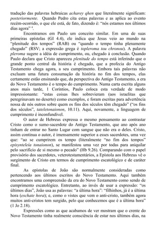 tradução das palavras hebraicas acharey qhen que literalmente significam:
posteriormente. Quando Pedro cita estas palavras e as aplica ao evento
recém-ocorrido, o que ele está, de fato, dizendo é: “nós estamos nos últimos
dias agora” 4
.
Encontramos em Paulo um conceito similar. Em uma de suas
primeiras epístolas (Gl 4.4), ele indica que Jesus veio ao mundo na
“plenitude dos tempos” (RAB) ou “quando o tempo tinha plenamente
chegado” (RSV; a expressão grega é topleroma tou chronou). A palavra
pleroma sugere a idéia de cumprimento, ou, chegado à conclusão. Quando
Paulo declara que Cristo apareceu plenitude do tempo está inferindo que o
grande ponto central da história é chegado, que a profecia do Antigo
Testamento chega agora, a seu cumprimento. Embora tais palavras não
excluam uma futura consumação da história no fim dos tempos, elas
certamente estão ensinando que, da perspectiva do Antigo Testamento, a era
do Novo Testamento é o tempo do cumprimento. Numa carta escrita alguns
anos mais tarde, 1 Coríntios, Paulo coloca esta verdade de modo
impressionante: “estas coisas lhes sobrevieram (aos israelitas que
peregrinavam no deserto) como exemplos, e foram escritas para advertência
nossa de nós outros sobre quem os fins dos séculos têm chegado” (“os fins
dos séculos”, tateletonaionon, 10.11). Aqui, novamente, a linguagem de
cumprimento é inconfundível.
O autor de Hebreus expressa o mesmo pensamento ao contrastar
Cristo como o sumo-sacerdote do Antigo Testamento, que ano após ano
tinham de entrar no Santo Lugar com sangue que não era o deles. Cristo,
assim continua o autor, é imensamente superior a esses sacerdotes, uma vez
que: “ao se cumprirem os tempo (literalmente “no fim dos tempos”
episynteleía tonaionon), se manifestou uma vez por todas para aniquilar
pelo sacrifício de si mesmo o pecado” (Hb 9.26). Comparando com o papel
provisório dos sacerdotes, veterotestamentários, a Epístola aos Hebreus vê o
surgimento de Cristo em termos de cumprimento escatológico e de caráter
final.
As epístolas de João são normalmente consideradas como
pertencendo aos últimos escritos do Novo Testamento. Aqui também
encontramos uma compreensão da era do Novo Testamento como sendo de
cumprimento escatológico. Entretanto, ao invés de usar a expressão: “os
últimos dias”, João usa as palavras: “a última hora”: “filhinhos, já é a última
hora (eschate hora); e, como o vistes que vem o anti-cristo, também agora
muitos anti-cristos tem surgido, pelo que conhecemos que é a última hora”
(1 Jo 2.18).
Expressões como as que acabamos de ver mostram que o crente do
Novo Testamento tinha realmente consciência de estar nos últimos dias, na
 