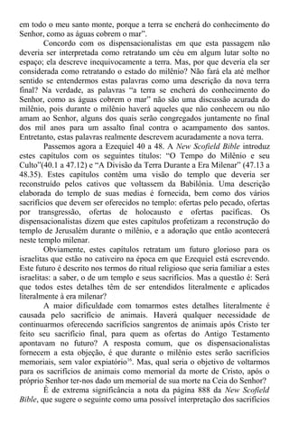 em todo o meu santo monte, porque a terra se encherá do conhecimento do
Senhor, como as águas cobrem o mar”.
Concordo com os dispensacionalistas em que esta passagem não
deveria ser interpretada como retratando um céu em algum lutar solto no
espaço; ela descreve inequivocamente a terra. Mas, por que deveria ela ser
considerada como retratando o estado do milênio? Não fará ela até melhor
sentido se entendermos estas palavras como uma descrição da nova terra
final? Na verdade, as palavras “a terra se encherá do conhecimento do
Senhor, como as águas cobrem o mar” não são uma discussão acurada do
milênio, pois durante o milênio haverá aqueles que não conhecem ou não
amam ao Senhor, alguns dos quais serão congregados juntamente no final
dos mil anos para um assalto final contra o acampamento dos santos.
Entretanto, estas palavras realmente descrevem acuradamente a nova terra.
Passemos agora a Ezequiel 40 a 48. A New Scofield Bible introduz
estes capítulos com os seguintes títulos: “O Tempo do Milênio e seu
Culto”(40.1 a 47.12) e “A Divisão da Terra Durante a Era Milenar” (47.13 a
48.35). Estes capítulos contêm uma visão do templo que deveria ser
reconstruído pelos cativos que voltassem da Babilônia. Uma descrição
elaborada do templo de suas medias é fornecida, bem como dos vários
sacrifícios que devem ser oferecidos no templo: ofertas pelo pecado, ofertas
por transgressão, ofertas de holocausto e ofertas pacíficas. Os
dispensacionalistas dizem que estes capítulos profetizam a reconstrução do
templo de Jerusalém durante o milênio, e a adoração que então acontecerá
neste templo milenar.
Obviamente, estes capítulos retratam um futuro glorioso para os
israelitas que estão no cativeiro na época em que Ezequiel está escrevendo.
Este futuro é descrito nos termos do ritual religioso que seria familiar a estes
israelitas: a saber, o de um templo e seus sacrifícios. Mas a questão é: Será
que todos estes detalhes têm de ser entendidos literalmente e aplicados
literalmente à era milenar?
A maior dificuldade com tomarmos estes detalhes literalmente é
causada pelo sacrifício de animais. Haverá qualquer necessidade de
continuarmos oferecendo sacrifícios sangrentos de animais após Cristo ter
feito seu sacrifício final, para quem as ofertas do Antigo Testamento
apontavam no futuro? A resposta comum, que os dispensacionalistas
fornecem a esta objeção, é que durante o milênio estes serão sacrifícios
memoriais, sem valor expiatório16
. Mas, qual seria o objetivo de voltarmos
para os sacrifícios de animais como memorial da morte de Cristo, após o
próprio Senhor ter-nos dado um memorial de sua morte na Ceia do Senhor?
É de extrema significância a nota da página 888 da New Scofield
Bible, que sugere o seguinte como uma possível interpretação dos sacrifícios
 