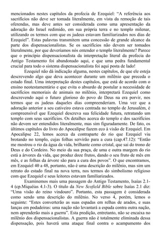 mencionados nestes capítulos da profecia de Ezequiel: “A referência aos
sacrifícios não deve ser tomada literalmente, em vista da remoção de tais
oferendas, mas deve antes ser considerada como uma apresentação da
adoração do Israel redimido, em sua própria terra e no templo milenar,
utilizando os termos com que os judeus estavam familiarizados nos dias de
Ezequiel”. Estas palavras transmitem uma concessão de grande alcance da
parte dos dispensacionalistas. Se os sacrifícios não devem ser tomados
literalmente, por que deveríamos nós entender o templo literalmente? Parece
que o princípio dispensacionalista da interpretação literal da profecia do
Antigo Testamento foi abandonado aqui, e que uma pedra fundamental
crucial para todo o sistema dispensacionalista foi aqui posta de lado!
Ezequiel não dá indicação alguma, nestes capítulos, de que ele esteja
descrevendo algo que deva acontecer durante um milênio que preceda o
estado final. Uma interpretação destes capítulos, que está de acordo com o
ensino neotestamentário e que evita o absurdo de postular a necessidade de
sacrifícios memoriais de animais no milênio, interpretará Ezequiel como
descrevendo aqui o futuro glorioso do povo de Deus na era porvir, nos
termos que os judeus daqueles dias compreenderiam. Uma vez que a
adoração anterior a seu cativeiro estava centrada no templo de Jerusalém, é
compreensível que Ezequiel descreva sua felicidade futura, retratando um
templo com seus sacrifícios. Os detalhes acerca do templo e dos sacrifícios
não devem ser entendidos literalmente, mas sim figuradamente. De fato, os
últimos capítulos do livro do Apocalipse fazem eco à visão de Ezequiel. Em
Apocalipse 22, lemos acerca da contraparte do rio que Ezequiel viu
brotando no templo, cujas folhas servirão para a cura (cap.47.12): “Então
me mostrou o rio da água da vida, brilhante como cristal, que sai do trono de
Deus e do Cordeiro. No meio da sua praça, de uma e outra margem do rio
está a árvores da vida, que produz doze frutos, dando o seu fruto de mês em
mês, e as folhas da árvore são para a cura dos povos”. O que encontramos,
em Ezequiel 40 a 48, portanto, não é uma descrição do milênio, mas sim um
retrato do estado final na nova terra, nos termos do simbolismo religioso
com que Ezequiel e seus leitores estavam familiarizados.
Examinemos mais uma passagem do Antigo Testamento, Isaías 2.1-
4 (cp.Miquéias 4.1-3). O título da New Scofield Bible sobre Isaías 2.1 diz:
“Uma visão do reino vindouro”. Portanto, esta passagem é considerada
como sendo uma descrição do milênio. No verso 4, porém, lemos o
seguinte: “Estes converterão as suas espadas em relhas de arados, e suas
lanças em podadeiras: uma nação não levantará a espada contra outra nação,
nem aprenderão mais a guerra”. Esta predição, entretanto, não se encaixa no
milênio dos dispensacionalistas. A guerra não é totalmente eliminada dessa
dispensação, pois haverá uma ataque final contra o acampamento dos
 