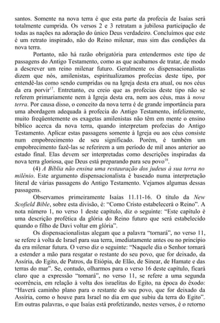 santos. Somente na nova terra é que esta parte da profecia de Isaías será
totalmente cumprida. Os versos 2 e 3 retratam a jubilosa participação de
todas as nações na adoração do único Deus verdadeiro. Concluímos que este
é um retrato inspirado, não do Reino milenar, mas sim das condições da
nova terra.
Portanto, não há razão obrigatória para entendermos este tipo de
passagens do Antigo Testamento, como as que acabamos de tratar, de modo
a descrever um reino milenar futuro. Geralmente os dispensacionalistas
dizem que nós, amilenistas, espiritualizamos profecias deste tipo, por
entendê-las como sendo cumpridas ou na Igreja desta era atual, ou nos céus
da era porvir17
. Entretanto, eu creio que as profecias deste tipo não se
referem primariamente nem à Igreja desta era, nem aos céus, mas à nova
terra. Por causa disso, o conceito da nova terra é de grande importância para
uma abordagem adequada à profecia do Antigo Testamento, infelizmente,
muito freqüentemente os exagetas amilenistas não têm em mente o ensino
bíblico acerca da nova terra, quando interpretam profecias do Antigo
Testamento. Aplicar estas passagens somente à Igreja ou aos céus consiste
num empobrecimento de seu significado. Porém, é também um
empobrecimento fazê-las se referirem a um período de mil anos anterior ao
estado final. Elas devem ser interpretadas como descrições inspiradas da
nova terra gloriosa, que Deus está preparando para seu povo18
.
(4) A Bíblia não ensina uma restauração dos judeus à sua terra no
milênio. Este argumento dispensacionalista é baseado numa interpretação
literal de várias passagens do Antigo Testamento. Vejamos algumas dessas
passagens.
Observamos primeiramente Isaías 11.11-16. O título da New
Scofield Bible, sobre esta divisão, é: “Como Cristo estabelecerá o Reino”. A
nota número 1, no verso 1 deste capítulo, diz o seguinte: “Este capítulo é
uma descrição profética da glória do Reino futuro que será estabelecido
quando o filho de Davi voltar em glória”.
Os dispensacionalistas alegam que a palavra “tornará”, no verso 11,
se refere à volta de Israel para sua terra, imediatamente antes ou no princípio
da era milenar futura. O verso diz o seguinte: “Naquele dia o Senhor tornará
a estender a mão para resgatar o restante do seu povo, que for deixado, da
Assíria, do Egito, de Patros, da Etiópia, de Elão, de Sinear, de Hamate e das
terras do mar”. Se, contudo, olharmos para o verso 16 deste capítulo, ficará
claro que a expressão “tornará”, no verso 11, se refere a uma segunda
ocorrência, em relação à volta dos israelitas do Egito, na época do êxodo:
“Haverá caminho plano para o restante do seu povo, que for deixado da
Assíria, como o houve para Israel no dia em que subiu da terra do Egito”.
Em outras palavras, o que Isaías está profetizando, nestes versos, é o retorno
 
