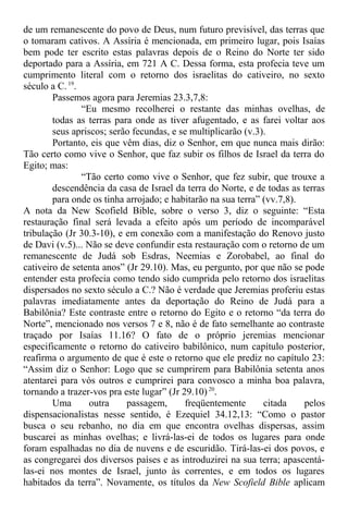 de um remanescente do povo de Deus, num futuro previsível, das terras que
o tomaram cativos. A Assíria é mencionada, em primeiro lugar, pois Isaías
bem pode ter escrito estas palavras depois de o Reino do Norte ter sido
deportado para a Assíria, em 721 A C. Dessa forma, esta profecia teve um
cumprimento literal com o retorno dos israelitas do cativeiro, no sexto
século a C.19
.
Passemos agora para Jeremias 23.3,7,8:
“Eu mesmo recolherei o restante das minhas ovelhas, de
todas as terras para onde as tiver afugentado, e as farei voltar aos
seus apriscos; serão fecundas, e se multiplicarão (v.3).
Portanto, eis que vêm dias, diz o Senhor, em que nunca mais dirão:
Tão certo como vive o Senhor, que faz subir os filhos de Israel da terra do
Egito; mas:
“Tão certo como vive o Senhor, que fez subir, que trouxe a
descendência da casa de Israel da terra do Norte, e de todas as terras
para onde os tinha arrojado; e habitarão na sua terra” (vv.7,8).
A nota da New Scofield Bible, sobre o verso 3, diz o seguinte: “Esta
restauração final será levada a efeito após um período de incomparável
tribulação (Jr 30.3-10), e em conexão com a manifestação do Renovo justo
de Davi (v.5)... Não se deve confundir esta restauração com o retorno de um
remanescente de Judá sob Esdras, Neemias e Zorobabel, ao final do
cativeiro de setenta anos” (Jr 29.10). Mas, eu pergunto, por que não se pode
entender esta profecia como tendo sido cumprida pelo retorno dos israelitas
dispersados no sexto século a C.? Não é verdade que Jeremias proferiu estas
palavras imediatamente antes da deportação do Reino de Judá para a
Babilônia? Este contraste entre o retorno do Egito e o retorno “da terra do
Norte”, mencionado nos versos 7 e 8, não é de fato semelhante ao contraste
traçado por Isaías 11.16? O fato de o próprio jeremias mencionar
especificamente o retorno do cativeiro babilônico, num capítulo posterior,
reafirma o argumento de que é este o retorno que ele prediz no capítulo 23:
“Assim diz o Senhor: Logo que se cumprirem para Babilônia setenta anos
atentarei para vós outros e cumprirei para convosco a minha boa palavra,
tornando a trazer-vos pra este lugar” (Jr 29.10)20
.
Uma outra passagem, freqüentemente citada pelos
dispensacionalistas nesse sentido, é Ezequiel 34.12,13: “Como o pastor
busca o seu rebanho, no dia em que encontra ovelhas dispersas, assim
buscarei as minhas ovelhas; e livrá-las-ei de todos os lugares para onde
foram espalhadas no dia de nuvens e de escuridão. Tirá-las-ei dos povos, e
as congregarei dos diversos países e as introduzirei na sua terra; apascentá-
las-ei nos montes de Israel, junto às correntes, e em todos os lugares
habitados da terra”. Novamente, os títulos da New Scofield Bible aplicam
 