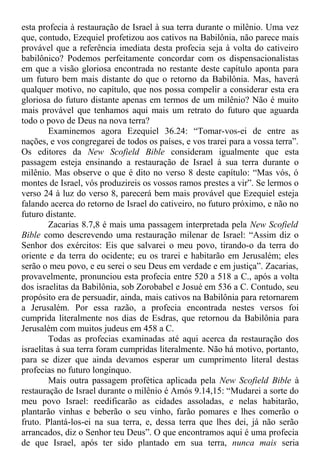 esta profecia à restauração de Israel à sua terra durante o milênio. Uma vez
que, contudo, Ezequiel profetizou aos cativos na Babilônia, não parece mais
provável que a referência imediata desta profecia seja à volta do cativeiro
babilônico? Podemos perfeitamente concordar com os dispensacionalistas
em que a visão gloriosa encontrada no restante deste capítulo aponta para
um futuro bem mais distante do que o retorno da Babilônia. Mas, haverá
qualquer motivo, no capítulo, que nos possa compelir a considerar esta era
gloriosa do futuro distante apenas em termos de um milênio? Não é muito
mais provável que tenhamos aqui mais um retrato do futuro que aguarda
todo o povo de Deus na nova terra?
Examinemos agora Ezequiel 36.24: “Tomar-vos-ei de entre as
nações, e vos congregarei de todos os países, e vos trarei para a vossa terra”.
Os editores da New Scofield Bible consideram igualmente que esta
passagem esteja ensinando a restauração de Israel à sua terra durante o
milênio. Mas observe o que é dito no verso 8 deste capítulo: “Mas vós, ó
montes de Israel, vós produzireis os vossos ramos prestes a vir”. Se lermos o
verso 24 à luz do verso 8, parecerá bem mais provável que Ezequiel esteja
falando acerca do retorno de Israel do cativeiro, no futuro próximo, e não no
futuro distante.
Zacarias 8.7,8 é mais uma passagem interpretada pela New Scofield
Bible como descrevendo uma restauração milenar de Israel: “Assim diz o
Senhor dos exércitos: Eis que salvarei o meu povo, tirando-o da terra do
oriente e da terra do ocidente; eu os trarei e habitarão em Jerusalém; eles
serão o meu povo, e eu serei o seu Deus em verdade e em justiça”. Zacarias,
provavelmente, pronunciou esta profecia entre 520 a 518 a C., após a volta
dos israelitas da Babilônia, sob Zorobabel e Josué em 536 a C. Contudo, seu
propósito era de persuadir, ainda, mais cativos na Babilônia para retornarem
a Jerusalém. Por essa razão, a profecia encontrada nestes versos foi
cumprida literalmente nos dias de Esdras, que retornou da Babilônia para
Jerusalém com muitos judeus em 458 a C.
Todas as profecias examinadas até aqui acerca da restauração dos
israelitas à sua terra foram cumpridas literalmente. Não há motivo, portanto,
para se dizer que ainda devamos esperar um cumprimento literal destas
profecias no futuro longínquo.
Mais outra passagem profética aplicada pela New Scofield Bible à
restauração de Israel durante o milênio é Amós 9.14,15: “Mudarei a sorte do
meu povo Israel: reedificarão as cidades assoladas, e nelas habitarão,
plantarão vinhas e beberão o seu vinho, farão pomares e lhes comerão o
fruto. Plantá-los-ei na sua terra, e, dessa terra que lhes dei, já não serão
arrancados, diz o Senhor teu Deus”. O que encontramos aqui é uma profecia
de que Israel, após ter sido plantado em sua terra, nunca mais seria
 