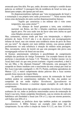 arrancado para fora dela. Por que, então, devemos restringir o sentido destas
palavras ao milênio? A passagem fala da residência de Israel na terra, que
durará para sempre, não apenas por mil anos.
Os dispensacionalistas replicam que “esta recongregação de Israel e
a restauração à sua própria terra serão permanentes” 21
. Nesta mesma linha
temos estas declarações de outro escritor dispensacionalista famoso:
“Aquilo que caracteriza a era milenar não é visto como
temporário, mas como eterno” 22
.
“As alianças de Israel garantem a terra, uma existência
nacional, um Reino, um Rei e bênçãos espirituais perpetuamente
àquele povo. Por essa razão tem de haver uma terra eterna na qual
estas bênçãos possam ser cumpridas” 23
.
Mas, certamente, mesmo tendo por base esta interpretação, o objetivo
primeiro de Amós 9.14,15 não é o de descrever um recongregamento
milenar de Israel, mas sim retratar uma residência eterna do povo de Deus
em sua terra24
. Se alguém crer num milênio terreno, essa pessoa poderá
perfeitamente ver uma referência à situação do milênio nesta passagem.
Mas, novamente, temos de insistir em que esta passagem não prova uma
recongregação milenar de Israel em sua terra.
Já fizemos anteriormente referência à possibilidade do cumprimento
múltiplo das profecias do Antigo Testamento. Um exemplo famoso de tais
profecias é encontrado em Isaías 7.14: “Portanto, o Senhor mesmo vos [a
Acaz] dará sinal: eis que uma jovem (variante: virgem) conceberá, e dará à
luz um filho, e lhe chamará Emanuel”. Obviamente, esta passagem foi
cumprida no futuro imediato com o nascimento de uma criança por sinal ao
Rei Acaz (veja todo o parágrafo vv.10-17). Porém, conforme aprendemos de
Mateus 1,22, o maior cumprimento destas palavras dita a Acaz ocorreu
quando Jesus nasceu da virgem Maria.
As profecias veterotestamentárias acerca da restauração de Israel
também podem ter cumprimentos múltiplos. De fato, elas podem ser
cumpridas de um modo tríplice: literalmente, figuradamente ou
antitipicamente. Passemos a examinar alguns exemplos de cada tipo de
cumprimento.
As profecias deste tipo podem ser cumpridas literalmente. Conforme
acabamos de ver, todas as profecias mencionadas acerca da restauração de
Israel à sua terra, foram cumpridas literalmente, seja no retorno do cativeiro
babilônico sob Zorobabel e Josué (em 536 a C.), seja um retorno posterior,
sob Esdras (em 458 a C.).
Entretanto, as profecias deste tipo também podem ser cumpridas
figuradamente. A Bíblia fornece um exemplo claro deste tipo de
cumprimento. Eu me refiro à citação de Amós 9.11,12, em Atos 15.14-18.
 