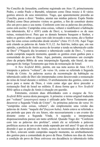 No Concílio de Jerusalém, conforme registrado em Atos 15, primeiramente
Pedro, e então Paulo e Barnabé, relataram como Deus trouxe à fé vários
gentios através de seus ministérios. Tiago, que aparentemente presidia ao
Concílio, passa a dizer: “Irmãos, atentai nas minhas palavra: Expôs Simão
[Pedro] como Deus primeiro visitou os gentios, a fim de constituir dentre
eles um povo para o seu nome. Conferem com isto as palavras dos profetas,
como está escrito: Cumpridas estas coisas, voltarei e reedificarei a habitação
(ou tabernáculo, KJ e ASV) caída de Davi; e, levantando-o os de suas
ruínas, restaurá-los-ei. Para que os demais homens busquem o Senhor, e
todos os gentios sobre os quais tem sido invocado o meu nome, diz o Senhor
que faz estas coisas conhecidas desde séculos” (Atos 15.13-18). Aqui Tiago
está citando as palavras de Amós 9.11,12. Ao fazê-los, indica que, em sua
opinião, a profecia de Amós acerca do levantar a tenda ou tabernáculo caído
de Davi” (“Naquele dia levantarei o tabernáculo caído de Davi...”) estava
sendo cumprida naquele momento, quando os gentios eram ganhos para a
comunidade do povo de Deus. Aqui, portanto, encontramos um exemplo
claro da própria Bíblia de uma interpretação figurada, não literal, de uma
passagem do Antigo Testamento que trata da restauração de Israel.
A New Scofield Bible, porém, em sua nota acerca de Atos 15.13,
interpreta a palavra “voltarei”, do verso 16, como se referindo à Segunda
Vinda de Cristo. As palavras acerca da reconstrução da habitação ou
tabernáculo caído de Davi são interpretadas como descrevendo a restauração
do reino de Israel durante o milênio. O arrebatamento dos gentios, como um
povo para o nome de Deus, é visto como algo que deve preceder a
restauração final de Israel no milênio. É dessa forma que a New Scofield
Bible aplica a citação de Amós à situação em questão.
Entretanto, existem duas dificuldades com a exegese da New
Scofield Bible acerca desta passagem. A primeira: o termo original traduzido
por “voltarei” (anastrepso) nunca é utilizado pelo Novo Testamento para
descrever a Segunda Vinda de Cristo25
. As primeiras palavras do verso 16:
“cumpridas estas coisas, voltarei”, são simplesmente uma versão das
palavras de Amós: “naquele dia”(bayyom hahu). Amós estava se referindo a
um período que para ele era futuro, não necessariamente a um evento tão
distante como a Segunda Vinda. A segunda: a interpretação
dispensacionalista parece um tanto artificial. Quando Tiago diz: “Conferem
com isto as palavras dos profetas”, estará ele se referindo a palavras
proféticas acerca de um evento ainda separado por mil anos? O que ele está
dizendo é que as palavras de Amós, acerca da reconstrução do tabernáculo
de Davi, estavam sendo cumpridas naquele momento, no arrebanhamento
dos gentios para a comunidade do povo de Deus. Embora nos dias de Amós
a condição do povo de Deus estivesse em decadência (o tabernáculo tinha
 