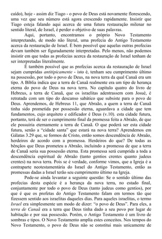 caído), hoje - assim diz Tiago - o povo de Deus está novamente florescendo,
uma vez que seu número está agora crescendo rapidamente. Insistir que
Tiago esteja falando aqui acerca de uma futura restauração milenar no
sentido literal, de Israel, é perder o objetivo de suas palavras.
Aqui, portanto, encontramos o próprio Novo Testamento
interpretando, de modo não literal, uma profecia do Antigo Testamento
acerca da restauração de Israel. É bem possível que aquelas outras profecias
devam também ser figuradamente interpretadas. Pelo menos, não podemos
insistir em que todas as profecias acerca da restauração de Israel tenham de
ser interpretadas literalmente.
É também possível que as profecias acerca da restauração de Israel
sejam cumpridas antitipicamente - isto é, tenham seu cumprimento último
na possessão, por todo o povo de Deus, na nova terra da qual Canaã era um
tipo. A Bíblia indica que a terra de Canaã realmente era um tipo de herança
eterna do povo de Deus na nova terra. No capítulo quatro do livro de
Hebreus, a terra de Canaã, que os israelitas adentrassem com Josué, é
retratada com um tipo do descanso sabático que subsiste para o povo de
Deus. Aprendemos, de Hebreus 11, que Abraão, a quem a terra de Canaã
tinha sido prometida por possessão eterna, aguardava a cidade que tem
fundamentos, cujo arquiteto e edificador é Deus (v.10). esta cidade futura,
portanto, terá de ser o cumprimento final da promessa feita a Abraão, de que
ele possuiria eternamente a terra de Canaã. O que poderá ser esta cidade
futura, senão a “cidade santa” que estará na nova terra? Aprendemos em
Gálatas 3.29 que, se formos de Cristo, então somos descendência de Abraão,
herdeiros de acordo com a promessa. Herdeiros do que? De todas as
bênçãos que Deus prometeu a Abraão, incluindo a promessa de que a terra
de Canaã seria sua possessão eterna. Esta promessa será cumprida a toda a
descendência espiritual de Abraão (tanto gentios crentes quanto judeus
crentes) na nova terra. Pois se é verdade, conforme vimos, que a Igreja é a
contraparte neotestamentária do Israel do Antigo Testamento, então as
promessas dadas a Israel terão seu cumprimento último na Igreja.
Pode-se ainda levantar a seguinte questão: Se o sentido último das
profecias desta espécie é a herança da nova terra, no estado final,
conjuntamente por todo o povo de Deus (tanto judeus como gentios), por
que é que os profetas do Antigo Testamento falam em termos tão que
fizessem sentido aos israelitas daqueles dias. Para aqueles israelitas, o termo
Israel era simplesmente um modo de dizer: “o povo de Deus”. Para eles, a
terra de Canaã era a terra que Deus tinha dado a seu povo por lugar de
habitação e por sua possessão. Porém, o Antigo Testamento é um livro de
sombras e tipos. O Novo Testamento amplia estes conceitos. Nos tempos do
Novo Testamento, o povo de Deus não se constitui mais unicamente de
 