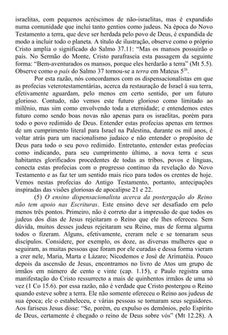 israelitas, com pequenos acréscimos de não-israelitas, mas é expandido
numa comunidade que inclui tanto gentios como judeus. Na época do Novo
Testamento a terra, que deve ser herdada pelo povo de Deus, é expandida de
modo a incluir todo o planeta. A título de ilustração, observe como o próprio
Cristo amplia o significado do Salmo 37.11: “Mas os mansos possuirão o
país. No Sermão do Monte, Cristo parafraseia esta passagem da seguinte
forma: “Bem-aventurados os mansos, porque eles herdarão a terra” (Mt 5.5).
Observe como o país do Salmo 37 tornou-se a terra em Mateus 526
.
Por esta razão, nós concordamos com os dispensacionalistas em que
as profecias veterotestamentárias, acerca da restauração de Israel à sua terra,
efetivamente aguardam, pelo menos em certo sentido, por um futuro
glorioso. Contudo, não vemos este futuro glorioso como limitado ao
milênio, mas sim como envolvendo toda a eternidade; e entendemos estes
futuro como sendo boas novas não apenas para os israelitas, porém para
todo o povo redimido de Deus. Entender estas profecias apenas em termos
de um cumprimento literal para Israel na Palestina, durante os mil anos, é
voltar atrás para um nacionalismo judaico e não entender o propósito de
Deus para todo o seu povo redimido. Entretanto, entender estas profecias
como indicando, para seu cumprimento último, a nova terra e seus
habitantes glorificados procedentes de todas as tribos, povos e línguas,
conecta estas profecias com o progresso contínuo da revelação do Novo
Testamento e as faz ter um sentido mais rico para todos os crentes de hoje.
Vemos nestas profecias do Antigo Testamento, portanto, antecipações
inspiradas das visões gloriosas de apocalipse 21 e 22.
(5) O ensino dispensacionalista acerca da postergação do Reino
não tem apoio nas Escrituras. Este ensino deve ser desafiado em pelo
menos três pontos. Primeiro, não é correto dar a impressão de que todos os
judeus dos dias de Jesus rejeitaram o Reino que ele lhes ofereceu. Sem
dúvida, muitos desses judeus rejeitaram seu Reino, mas de forma alguma
todos o fizeram. Alguns, efetivamente, creram nele e se tornaram seus
discípulos. Considere, por exemplo, os doze, as diversas mulheres que o
seguiram, as muitas pessoas que foram por ele curadas e dessa forma vieram
a crer nele, Maria, Marta e Lázaro; Nicodemos e José de Arimatéia. Pouco
depois da ascensão de Jesus, encontramos no livro de Atos um grupo de
irmãos em número de cento e vinte (cap. 1.15), e Paulo registra uma
manifestação do Cristo ressurrecto a mais de quinhentos irmãos de uma só
vez (1 Co 15.6). por essa razão, não é verdade que Cristo postergou o Reino
quando esteve sobre a terra. Ele não somente ofereceu o Reino aos judeus de
sua época; ele o estabeleceu, e várias pessoas se tornaram seus seguidores.
Aos fariseus Jesus disse: “Se, porém, eu expulso os demônios, pelo Espírito
de Deus, certamente é chegado o reino de Deus sobre vós” (Mt 12.28). A
 