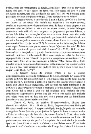 Pedro, como um representante da Igreja, Jesus disse: “Dar-te-ei as chaves do
Reino dos céus: o que ligares na terra, terá sido ligado no céu; e o que
desligares na terra, terá sido desligado nos céus” (Mt 16.19). Será que estas
passagens nos dão a impressão de que Cristo postergou o seu Reino?
Um segundo ponto a ser criticado é este: o Reino que Cristo ofereceu
aos judeus de sua época não incluía sua ascensão a um trono terreno,
conforme argumentam os dispensacionalistas. Se Jesus tivesse proposto um
governo sobre os judeus, a partir de um trono terreno, os seus inimigos
certamente teria utilizado esta proposta no julgamento perante Pilatos, e
teriam dela feito uma acusação. Com certeza, uma oferta deste tipo teria
sido citada como evidência da acusação de que Jesus tinha reivindicado ser
um rei sobre os judeus num sentido terreno, dessa forma teria ameaçado o
governo de César (veja Lucas 23.2). Mas nunca se fez tal acusação. Pilatos
disse especificamente aos que acusavam Jesus: “Que mal fez este? De fato
nada achei contra ele para condená-lo à morte” (Lc.23.22). O Reino que
Jesus ofereceu aos judeus, e que de fato instaurou, era primariamente uma
entidade espiritual: a soberania de Deus nos corações e vidas dos homens,
cujo propósito era sua redenção do pecado e dos poderes demoníacos27
. Por
causa disso, Jesus disse incisivamente a Pilatos: “Meu Reino não é deste
mundo; se meu Reino fosse deste mundo, então meus servos lutariam, a fim
de que eu não fosse entregue aos judeus: mas agora o meu Reino não é
daqui” (João 18.36, ASV)28
.
Um terceiro ponto da análise crítica é que o ensino
dispensacionalista, acerca da postergação do Reino, desperta dúvidas acerca
do fato de Cristo ter ido à cruz caso o Reino tivesse sido aceito pelos judeus
de sua época. O problema é este: se a maioria dos judeus tivesse aceito o
Reino que Cristo estava oferecendo, será que isto não teria eliminado a ida
de Cristo à cruz? Podemos colocar o problema de outra forma: A razão pela
qual Cristo foi à cruz à que ele foi rejeitado pela maioria de seus
concidadãos. Suponhamos, porém, que ele tivesse sido aceito pela maioria
dos judeus como seu rei; isso não nos leva a pensar que sua humilhante
jornada até a cruz jamais teria sido feita?
Charles C. Ryrie, um escritos dispensacionalista, discute esta
objeção nas páginas 161 a 168 de seu livro, Dispensationalism Today (O
Dispensacionalismo Hoje). A resposta de Ryrie à objeção pode ser resumida
da seguinte forma: Mesmo que os judeus da época de Jesus tivessem aceito
o Reino davídico, que ele lhes oferecia, a crucificação de Cristo ainda teria
sido necessária como fundamental para o estabelecimento do Reino. O
problema com esta reposta, porém é o seguinte: Se a maioria dos judeus da
época de Jesus tivessem aceito a Cristo e a seu Reino, como Cristo teria
chegado à cruz? Conforme a narrativa do Evangelho, Cristo foi levado à
 