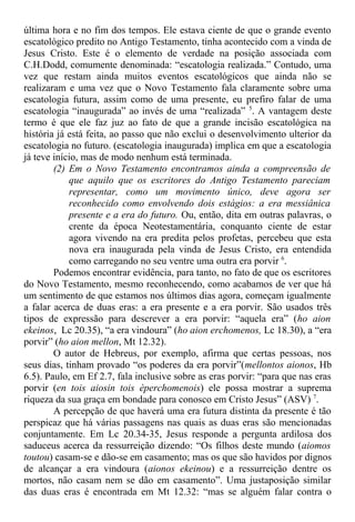 última hora e no fim dos tempos. Ele estava ciente de que o grande evento
escatológico predito no Antigo Testamento, tinha acontecido com a vinda de
Jesus Cristo. Este é o elemento de verdade na posição associada com
C.H.Dodd, comumente denominada: “escatologia realizada.” Contudo, uma
vez que restam ainda muitos eventos escatológicos que ainda não se
realizaram e uma vez que o Novo Testamento fala claramente sobre uma
escatologia futura, assim como de uma presente, eu prefiro falar de uma
escatologia “inaugurada” ao invés de uma “realizada” 5
. A vantagem deste
termo é que ele faz juz ao fato de que a grande incisão escatológica na
história já está feita, ao passo que não exclui o desenvolvimento ulterior da
escatologia no futuro. (escatologia inaugurada) implica em que a escatologia
já teve início, mas de modo nenhum está terminada.
(2) Em o Novo Testamento encontramos ainda a compreensão de
que aquilo que os escritores do Antigo Testamento pareciam
representar, como um movimento único, deve agora ser
reconhecido como envolvendo dois estágios: a era messiânica
presente e a era do futuro. Ou, então, dita em outras palavras, o
crente da época Neotestamentária, conquanto ciente de estar
agora vivendo na era predita pelos profetas, percebeu que esta
nova era inaugurada pela vinda de Jesus Cristo, era entendida
como carregando no seu ventre uma outra era porvir 6
.
Podemos encontrar evidência, para tanto, no fato de que os escritores
do Novo Testamento, mesmo reconhecendo, como acabamos de ver que há
um sentimento de que estamos nos últimos dias agora, começam igualmente
a falar acerca de duas eras: a era presente e a era porvir. São usados três
tipos de expressão para descrever a era porvir: “aquela era” (ho aion
ekeinos, Lc 20.35), “a era vindoura” (ho aion erchomenos, Lc 18.30), a “era
porvir” (ho aion mellon, Mt 12.32).
O autor de Hebreus, por exemplo, afirma que certas pessoas, nos
seus dias, tinham provado “os poderes da era porvir”(mellontos aionos, Hb
6.5). Paulo, em Ef 2.7, fala inclusive sobre as eras porvir: “para que nas eras
porvir (en tois aiosin tois èperchomenois) ele possa mostrar a suprema
riqueza da sua graça em bondade para conosco em Cristo Jesus” (ASV) 7
.
A percepção de que haverá uma era futura distinta da presente é tão
perspicaz que há várias passagens nas quais as duas eras são mencionadas
conjuntamente. Em Lc 20.34-35, Jesus responde a pergunta ardilosa dos
saduceus acerca da ressurreição dizendo: “Os filhos deste mundo (aiomos
toutou) casam-se e dão-se em casamento; mas os que são havidos por dignos
de alcançar a era vindoura (aionos ekeinou) e a ressurreição dentre os
mortos, não casam nem se dão em casamento”. Uma justaposição similar
das duas eras é encontrada em Mt 12.32: “mas se alguém falar contra o
 