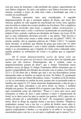 cruz por causa da inimizade e ódio profundo dos judeus, especialmente de
seus líderes religiosos. Se, pois, este judeus e seus líderes tivessem, em sua
maioria, aceitado a cristo, de onde teria vindo a hostilidade que viria a
resultar na crucificação?
Devemos apresentar mais uma consideração. A sugestão
dispensacionalista de que a aceitação judaica do Reino, que Jesus lhes
oferecia, poderia ter sido seguida da crucificação de Cristo, teria significa
uma inversão na ordem dos eventos preditos nas Escrituras. Pois a seqüência
prevista teria envolvido, para Jesus, a seguinte ordem: primeiramente a
glória (governo real) e então o sofrimento (culminando na crucificação). O
próprio Cristo, contudo, explicou aos discípulos de Emaús, em Lucas 24.26,
que os seus sofrimentos deveriam preceder a sua glória: “Não deveria o
Cristo ter de sofrer estas coisas e então entrar em sua glória?” (NIV). No
mesmo sentido, vêm as seguintes palavras de 1 Pedro 1.10,11: “A respeito
desta salvação, os profetas, que falaram da graça que estava por vir sobre
vós, procuraram atentamente e com o maior cuidado, tentando descobrir o
tempo e as circunstâncias que o Espírito de Cristo estava indicando neles,
quando predisse os sofrimentos de Cristo e as glórias que se seguiram”
(NIV).
(6) O ensino dispensacionalista acerca da Igreja como um
parêntesis não tem apoio nas Escrituras. Este ensino deve ser rejeitado pelo
menos por três motivos. Primeiramente, não é verdade, como os
dispensacionalistas gostam de dizer29
, que o Antigo Testamento nunca
profetiza acerca da Igreja. O Antigo Testamento afirma claramente que os
gentios compartilharão das bênçãos da salvação com os judeus. Em Gênesis
(12.3 e 22.18) Deus diz a Abraão que nele e em sua descendência seriam
abençoadas todas as famílias ou nações da terra. No Salmo 22, geralmente
considerado como um Salmo Messiânico, lemos: “Lembrar-se-ão do Senhor
e a ele se converterão os confins da terra; perante eles se prostrarão todas as
famílias das nações”(v.27). Isaías menciona freqüentemente o fato de que a
salvação que Deus concederá a seu povo Israel, no futuro, é também
dirigido aos gentios. No capítulo 49.6 se registra o que Deus diz a seu servo,
aqui considerado como um indivíduo: “Pouco é o seres meu servo, para
restaurares as tribos de Jacó, e para tornares a trazer o remanescente de
Israel; eu te darei como luz para as nações (ou gentios, ASV), para seres a
minha salvação até a extremidade da terra”. No sexagésimo capítulo de
Isaías, Deus se dirige da seguinte forma a seu povo israelita: “Dispõe-te,
resplandece; porque vem a tua luz, e a glória do Senhor nasce sobre ti.
Porque eis que as trevas cobrem a terra, e a escuridão os povos; mas sobre ti
aparece resplendente o Senhor, e a sua glória se vê sobre ti. As nações se
encaminham para a tua luz, e os reis para o resplendor que te nasceu” (vs.1-
 
