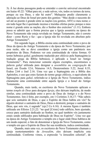 3). À luz destas passagens pode-se entender o convite universal encontrado
em Isaías 45.22: “Olhai para mi, e sede salvos, vós, todos os termos da terra;
porque eu sou Deus, e não há outro”. Malaquias prediz claramente a
adoração ao Deus de Israel por parte dos gentios: “Mas desde o nascente do
sol até ao poente é grande entre as nações (ou gentios, ASV) o meu nome; e
em todo lugar lhe é queimado incenso e trazidas ofertas puras; porque o meu
nome é grande entre as nações, diz o Senhor dos exércitos” (1.11). Embora
possa se admitir que a forma precisa que a Igreja assumiria na época do
Novo Testamento não esteja revelada no Antigo Testamento, não é correto
dizer - como Ryrie o faz - que a Igreja não foi revelada em absoluto pelo
Antigo Testamento30
.
Em segundo lugar, a Bíblia ensina uma continuidade entre o povo de
Deus da época do Antigo Testamento e da época do Novo Testamento; por
essa razão, não se deve considerar a igreja como um parêntesis nos
propósitos de Deus. Podemos ver esta continuidade de várias formas. O
termo hebraico gahal, geralmente traduzido por ekklesia pela Septuaginta (a
tradução grega da Bíblia hebraica), é aplicado a Israel no Antigo
Testamento31
. Para mencionar somente alguns exemplos, encontramos a
palavra gahal utilizada para designar a assembléia ou congregação de
Israel, em Êxodo 12.6, Números 14.5, Deuteronômio 5.22, Josué 8.35,
Esdras 2.64 e Joel 2.16. Uma vez que a Septuaginta era a Bíblia dos
Apóstolos, o uso que estes faziam do termo grego ekklesia, o equivalente da
Septuaginta para gahal, referindo-se à Igreja do Novo Testamento, indica
claramente uma continuidade entre aquela Igreja e o Israel do Antigo
Testamento.
Quando, mais tarde, os escritores do Novo Testamento aplicam o
termo templo de Deus para designar Igreja, eles deixam implícita, de modo
similar, uma continuidade entre o povo de Deus do Antigo e o do Novo
Testamentos. Isto é feito, por exemplo, em 1 Coríntios 3.16,17: “Não sabeis
que sois santuário de Deus, e que o Espírito de Deus habita em vós? Se
alguém destruir o santuário de Deus, Deus o destruirá; porque o santuário de
Deus, que sois vós, é sagrado” (cp.2 Co 6.16). A mesma figura é também
utilizada em Efésios 2.21,22: “no qual [Cristo] todo edifício, bem ajustado,
cresce para santuário dedicado ao Senhor, no qual também vós juntamente
estais sendo edificados para habitação de Deus no Espírito”. Uma vez que
na época do Antigo Testamento o templo era o lugar onde Deus habitava de
um modo especial, o fato de denominar a Igreja do Novo Testamento, como
o templo em que o Espírito de Deus faz sua residência, indica continuidade.
Quando, mais uma vez, os escritores do Novo Testamento chamam a
igreja neotestamentário de Jerusalém, eles deixam implícita esta
continuidade. Conforme vimos, a expressão “a Jerusalém celestial”, de
 