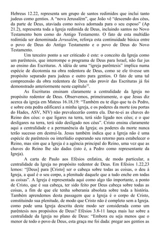 Hebreus 12.22, representa um grupo de santos redimidos que inclui tanto
judeus como gentios. A “nova Jerusalém”, que João vê “descendo dos céus,
da parte de Deus, ataviada como noiva adornada para o seu esposo” (Ap
21.2), representa toda a Igreja redimida de Deus, incluindo santos no Novo
Testamento bem como do Antigo Testamento. O fato de esta multidão
redimida ser denominada Jerusalém, reforça esta continuidade básica entre
o povo de Deus do Antigo Testamento e o povo de Deus do Novo
Testamento.
Um terceiro ponto a ser criticado é este: o conceito da Igreja como
um parêntesis, que interrompe o programa de Deus para Israel, não faz jus
ao ensino das Escrituras. A idéia de uma “igreja parêntesis” implica numa
espécie de dicotomia na obra redentora de Deus, como se ele tivesse um
propósito separado para judeus e outro para gentios. O fato de uma tal
compreensão da obra redentora de Deus não provir das Escrituras já foi
demonstrado anteriormente neste capítulo32
.
As Escrituras ensinam claramente a centralidade da Igreja no
propósito redentor de Deus. Observemos, primeiramente, o que Jesus diz
acerca da igreja em Mateus 16.18,19: “Também eu te digo que tu és Pedro,
e sobre esta pedra edificarei a minha igreja, e os poderes da morte (ou portas
do Hades, ASV, NIV) não prevalecerão contra ela. Dar-te-ei as chaves do
Reino dos céus: o que ligares na terra, terá sido ligado nos céus; e o que
desligares na terra, terá sido desligado nos céus”. Cristo ensina claramente
aqui a centralidade e a permanência da Igreja; os poderes da morte nunca
terão sucesso em destruí-la. Jesus também indica que a Igreja não é uma
espécie de parêntesis ou interlúdio esperando seu retorno para estabelecer o
Reino, mas sim que a Igreja é a agência principal do Reino, uma vez que as
chaves do Reino lhe são dadas (isto é, a Pedro como representante da
Igreja).
A carta de Paulo aos Efésios enfatiza, de modo particular, a
centralidade da Igreja no propósito redentor de Deus. Em Efésios 1.22,23
lemos: “[Deus] para [Cristo] ser o cabeça sobre todas as coisas, o deu à
Igreja, a qual é o seu corpo, a plenitude daquele que a tudo enche em todas
as coisas”. A Igreja é representada aqui como algo tão importante, a ponto
de Cristo, que é sua cabeça, ter sido feito por Deus cabeça sobre todas as
coisas, a fim de que ele tenha soberania absoluta sobre toda a história.
Também aprendemos desta passagem que a Igreja é o corpo de Cristo,
constituindo sua plenitude, de modo que Cristo não é completo sem a Igreja.
como pode uma Igreja descrita deste modo ser considerada como um
parêntesis nos propósitos de Deus? Efésios 3.8-11 lança mais luz sobre a
centralidade da Igreja no plano de Deus: “Embora eu seja menos que o
menor de todo o povo de Deus, esta graça me foi dada: pregar aos gentios as
 
