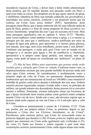 insondáveis riquezas de Cristo, e deixar claro a todos minha administração
deste mistério, que foi mantido durante eras passadas oculto em Deus, o
qual criou todas as coisas. Seu propósito era de que agora, através da igreja,
a multiforme sabedoria de Deus seja tornada conhecida aos governadores e
autoridades nos reinos celestiais, conforme o seu propósito eterno que ele
realizou em Cristo Jesus nosso Senhor” (NIV). Aprendemos, desta
passagem maravilhosa, que a Igreja realmente não foi uma reflexão tardia da
parte de Deus, porém é o fruto do eterno propósito de Deus (prothesis ton
aionon; literalmente, “propósito das eras”) que ele executou em Cristo. Mais
outra passagem significativa está no capítulo 5, versos 25-27: “Maridos,
amai vossas mulheres, como também Cristo amou a igreja, e a si mesmo se
entregou por ela, para que a santificasse, tendo-a purificado por meio da
lavagem de água pela palavra, para apresentar a si mesmo igreja gloriosa,
sem mácula, nem ruga, nem coisa semelhante, porém santa e sem defeito”.
Conforme esta passagem, a razão pela qual Cristo veio ao mundo era de
entregar-se a si mesmo pela Igreja a fim de santificá-la e, finalmente,
apresentá-la a si próprio como Igreja perfeita, sem mácula, nem ruga.
Agora, como pode tal Igreja ser considerada um “parêntesis” no plano de
Deus?
(7) Não há base bíblica para esperarmos que pessoas ainda serão
trazidas para a salvação após Cristo ter voltado. Conforme temos visto, os
dispensacionalistas ensinam que uma grande multidão de pessoas ainda será
salva após Cristo retornar. Se considerarmos o arrebatamento como a
primeira etapa da volta de Cristo, no pensamento dispensacionalistas,
lembraremos que um remanescente de Israel (os 144.000) e uma inumerável
multidão de gentios serão salvos durante a tribulação dos sete anos. Embora
somente pessoas regeneradas estejam vivendo sobre a terra, no princípio do
milênio, um grande número dos descendentes destas pessoas irá se converter
durante o milênio. Entretanto, existem indicações claras nas Escrituras de
que a Igreja (incluindo tanto crentes judeus como gentios) estará completa
quando Cristo vier de novo. Sendo este o caso, não devemos esperar que as
pessoas ainda serão capazes de crer em Cristo e vir à salvação após a volta
de Cristo.
Considere-se primeiramente o ensino de 1 Coríntios 15.23: “Cada
um, porém, por sua própria ordem: Cristo, as primícias; depois os que
pertencem a Cristo (hoi tou Christou; literalmente, os de Cristo)”.
Percebemos, pelo contexto prévio, que Cristo foi ressuscitado como as
primícias daqueles que dormem (v.20). O termo primícias implica que todos
aqueles que morreram em Cristo serão igualmente nele vivificados (v.22).
No verso 23, Paulo nos fornece a ordem segundo a qual estas duas
ressurreições ocorrem: primeiramente Cristo, então algum tempo mais tarde,
 
