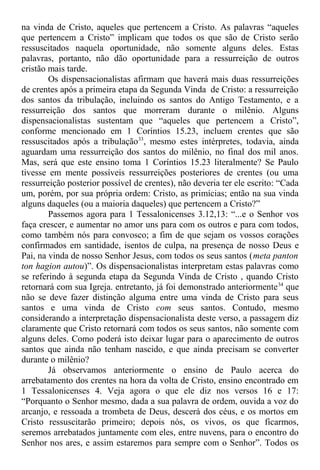 na vinda de Cristo, aqueles que pertencem a Cristo. As palavras “aqueles
que pertencem a Cristo” implicam que todos os que são de Cristo serão
ressuscitados naquela oportunidade, não somente alguns deles. Estas
palavras, portanto, não dão oportunidade para a ressurreição de outros
cristão mais tarde.
Os dispensacionalistas afirmam que haverá mais duas ressurreições
de crentes após a primeira etapa da Segunda Vinda de Cristo: a ressurreição
dos santos da tribulação, incluindo os santos do Antigo Testamento, e a
ressurreição dos santos que morreram durante o milênio. Alguns
dispensacionalistas sustentam que “aqueles que pertencem a Cristo”,
conforme mencionado em 1 Coríntios 15.23, incluem crentes que são
ressuscitados após a tribulação33
, mesmo estes intérpretes, todavia, ainda
aguardam uma ressurreição dos santos do milênio, no final dos mil anos.
Mas, será que este ensino toma 1 Coríntios 15.23 literalmente? Se Paulo
tivesse em mente possíveis ressurreições posteriores de crentes (ou uma
ressurreição posterior possível de crentes), não deveria ter ele escrito: “Cada
um, porém, por sua própria ordem: Cristo, as primícias; então na sua vinda
alguns daqueles (ou a maioria daqueles) que pertencem a Cristo?”
Passemos agora para 1 Tessalonicenses 3.12,13: “...e o Senhor vos
faça crescer, e aumentar no amor uns para com os outros e para com todos,
como também nós para convosco; a fim de que sejam os vossos corações
confirmados em santidade, isentos de culpa, na presença de nosso Deus e
Pai, na vinda de nosso Senhor Jesus, com todos os seus santos (meta panton
ton hagion autou)”. Os dispensacionalistas interpretam estas palavras como
se referindo à segunda etapa da Segunda Vinda de Cristo , quando Cristo
retornará com sua Igreja. entretanto, já foi demonstrado anteriormente34
que
não se deve fazer distinção alguma entre uma vinda de Cristo para seus
santos e uma vinda de Cristo com seus santos. Contudo, mesmo
considerando a interpretação dispensacionalista deste verso, a passagem diz
claramente que Cristo retornará com todos os seus santos, não somente com
alguns deles. Como poderá isto deixar lugar para o aparecimento de outros
santos que ainda não tenham nascido, e que ainda precisam se converter
durante o milênio?
Já observamos anteriormente o ensino de Paulo acerca do
arrebatamento dos crentes na hora da volta de Cristo, ensino encontrado em
1 Tessalonicenses 4. Veja agora o que ele diz nos versos 16 e 17:
“Porquanto o Senhor mesmo, dada a sua palavra de ordem, ouvida a voz do
arcanjo, e ressoada a trombeta de Deus, descerá dos céus, e os mortos em
Cristo ressuscitarão primeiro; depois nós, os vivos, os que ficarmos,
seremos arrebatados juntamente com eles, entre nuvens, para o encontro do
Senhor nos ares, e assim estaremos para sempre com o Senhor”. Todos os
 