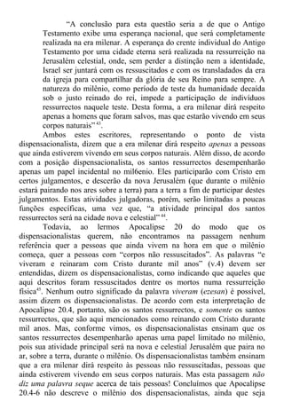 “A conclusão para esta questão seria a de que o Antigo
Testamento exibe uma esperança nacional, que será completamente
realizada na era milenar. A esperança do crente individual do Antigo
Testamento por uma cidade eterna será realizada na ressurreição na
Jerusalém celestial, onde, sem perder a distinção nem a identidade,
Israel ser juntará com os ressuscitados e com os transladados da era
da igreja para compartilhar da glória de seu Reino para sempre. A
natureza do milênio, como período de teste da humanidade decaída
sob o justo reinado do rei, impede a participação de indivíduos
ressurrectos naquele teste. Desta forma, a era milenar dirá respeito
apenas a homens que foram salvos, mas que estarão vivendo em seus
corpos naturais”43
.
Ambos estes escritores, representando o ponto de vista
dispensacionalista, dizem que a era milenar dirá respeito apenas a pessoas
que ainda estiverem vivendo em seus corpos naturais. Além disso, de acordo
com a posição dispensacionalista, os santos ressurrectos desempenharão
apenas um papel incidental no mil6enio. Eles participarão com Cristo em
certos julgamentos, e descerão da nova Jerusalém (que durante o milênio
estará pairando nos ares sobre a terra) para a terra a fim de participar destes
julgamentos. Estas atividades julgadoras, porém, serão limitadas a poucas
funções específicas, uma vez que, “a atividade principal dos santos
ressurrectos será na cidade nova e celestial” 44
.
Todavia, ao lermos Apocalipse 20 do modo que os
dispensacionalistas querem, não encontramos na passagem nenhum
referência quer a pessoas que ainda vivem na hora em que o milênio
começa, quer a pessoas com “corpos não ressuscitados”. As palavras “e
viveram e reinaram com Cristo durante mil anos” (v.4) devem ser
entendidas, dizem os dispensacionalistas, como indicando que aqueles que
aqui descritos foram ressuscitados dentre os mortos numa ressurreição
física45
. Nenhum outro significado da palavra viveram (ezesan) é possível,
assim dizem os dispensacionalistas. De acordo com esta interpretação de
Apocalipse 20.4, portanto, são os santos ressurrectos, e somente os santos
ressurrectos, que são aqui mencionados como reinando com Cristo durante
mil anos. Mas, conforme vimos, os dispensacionalistas ensinam que os
santos ressurrectos desempenharão apenas uma papel limitado no milênio,
pois sua atividade principal será na nova e celestial Jerusalém que paira no
ar, sobre a terra, durante o milênio. Os dispensacionalistas também ensinam
que a era milenar dirá respeito às pessoas não ressuscitadas, pessoas que
ainda estiverem vivendo em seus corpos naturais. Mas esta passagem não
diz uma palavra seque acerca de tais pessoas! Concluímos que Apocalipse
20.4-6 não descreve o milênio dos dispensacionalistas, ainda que seja
 