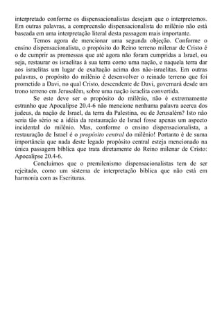 interpretado conforme os dispensacionalistas desejam que o interpretemos.
Em outras palavras, a compreensão dispensacionalista do milênio não está
baseada em uma interpretação literal desta passagem mais importante.
Temos agora de mencionar uma segunda objeção. Conforme o
ensino dispensacionalista, o propósito do Reino terreno milenar de Cristo é
o de cumprir as promessas que até agora não foram cumpridas a Israel, ou
seja, restaurar os israelitas à sua terra como uma nação, e naquela terra dar
aos israelitas um lugar de exaltação acima dos não-israelitas. Em outras
palavras, o propósito do milênio é desenvolver o reinado terreno que foi
prometido a Davi, no qual Cristo, descendente de Davi, governará desde um
trono terreno em Jerusalém, sobre uma nação israelita convertida.
Se este deve ser o propósito do milênio, não é extremamente
estranho que Apocalipse 20.4-6 não mencione nenhuma palavra acerca dos
judeus, da nação de Israel, da terra da Palestina, ou de Jerusalém? Isto não
seria tão sério se a idéia da restauração de Israel fosse apenas um aspecto
incidental do milênio. Mas, conforme o ensino dispensacionalista, a
restauração de Israel é o propósito central do milênio! Portanto é de suma
importância que nada deste legado propósito central esteja mencionado na
única passagem bíblica que trata diretamente do Reino milenar de Cristo:
Apocalipse 20.4-6.
Concluímos que o premilenismo dispensacionalistas tem de ser
rejeitado, como um sistema de interpretação bíblica que não está em
harmonia com as Escrituras.
 
