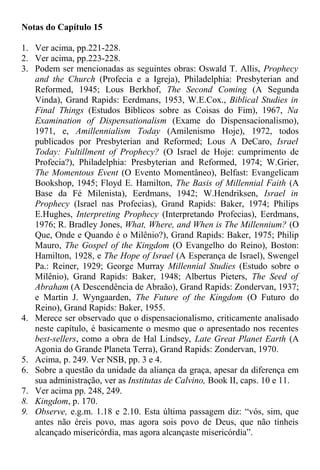 Notas do Capítulo 15
1. Ver acima, pp.221-228.
2. Ver acima, pp.223-228.
3. Podem ser mencionadas as seguintes obras: Oswald T. Allis, Prophecy
and the Church (Profecia e a Igreja), Philadelphia: Presbyterian and
Reformed, 1945; Lous Berkhof, The Second Coming (A Segunda
Vinda), Grand Rapids: Eerdmans, 1953, W.E.Cox., Biblical Studies in
Final Things (Estudos Bíblicos sobre as Coisas do Fim), 1967, Na
Examination of Dispensationalism (Exame do Dispensacionalismo),
1971, e, Amillennialism Today (Amilenismo Hoje), 1972, todos
publicados por Presbyterian and Reformed; Lous A DeCaro, Israel
Today: Fultillment of Prophecy? (O Israel de Hoje: cumprimento de
Profecia?), Philadelphia: Presbyterian and Reformed, 1974; W.Grier,
The Momentous Event (O Evento Momentâneo), Belfast: Evangelicam
Bookshop, 1945; Floyd E. Hamilton, The Basis of Millennial Faith (A
Base da Fé Milenista), Eerdmans, 1942; W.Hendriksen, Israel in
Prophecy (Israel nas Profecias), Grand Rapids: Baker, 1974; Philips
E.Hughes, Interpreting Prophecy (Interpretando Profecias), Eerdmans,
1976; R. Bradley Jones, What, Where, and When is The Millennium? (O
Que, Onde e Quando é o Milênio?), Grand Rapids: Baker, 1975; Philip
Mauro, The Gospel of the Kingdom (O Evangelho do Reino), Boston:
Hamilton, 1928, e The Hope of Israel (A Esperança de Israel), Swengel
Pa.: Reiner, 1929; George Murray Millennial Studies (Estudo sobre o
Milênio), Grand Rapids: Baker, 1948; Albertus Pieters, The Seed of
Abraham (A Descendência de Abraão), Grand Rapids: Zondervan, 1937;
e Martin J. Wyngaarden, The Future of the Kingdom (O Futuro do
Reino), Grand Rapids: Baker, 1955.
4. Merece ser observado que o dispensacionalismo, criticamente analisado
neste capítulo, é basicamente o mesmo que o apresentado nos recentes
best-sellers, como a obra de Hal Lindsey, Late Great Planet Earth (A
Agonia do Grande Planeta Terra), Grand Rapids: Zondervan, 1970.
5. Acima, p. 249. Ver NSB, pp. 3 e 4.
6. Sobre a questão da unidade da aliança da graça, apesar da diferença em
sua administração, ver as Institutas de Calvino, Book II, caps. 10 e 11.
7. Ver acima pp. 248, 249.
8. Kingdom, p. 170.
9. Observe, e.g.m. 1.18 e 2.10. Esta última passagem diz: “vós, sim, que
antes não éreis povo, mas agora sois povo de Deus, que não tínheis
alcançado misericórdia, mas agora alcançaste misericórdia”.
 