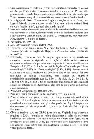 10. Uma comparação do texto grego com que a Septuaginta traduz os versos
do Antigo Testamento recém-mencionados, indicará que Pedro está,
praticamente, citando literalmente aqui, e utilizando a versão do Antigo
Testamento com a qual ele e seus leitores estavam mais familiarizados.
11. Se a Igreja do Novo Testamento é agora a nação santa de Deus, que
lugar é deixado para um aparecimento futuro (no milênio assim é dito)
de outra “nação santa”, que será distinta da Igreja?
12. Para uma maior elaboração do uso bíblico de conceitos similares aos três
que acabamos de discutir, demonstrando como as Escrituras indicam que
a Igreja é o verdadeiro Israel, ver Martin J. Wyngaarden, The Future of
the Kingdom (O Futuro do Reino).
13. Ver acima, pp. 189-198.
14. New International Version (NIV), 1978.
15. Traduções semelhantes às da NIV estão também na Today’s English
Version (Versão no Inglês de Hoje) e a Jerusalem Bible (Bíblia de
Jerusalém).
16. Entretanto, mesmo o fato de sugerir que estes serão sacrifícios
memoriais viola o princípio de interpretação literal da profecia. Acerca
do termo hebraico usado para descrever o propósito destes sacrifícios em
Ezequiel 45.15,17 e 20: é a forma piel de kaphar (Traduzido por “fazer
reconciliação” RSV) ou “fazer expiação” [ASV, RSV]. Porém, este é
exatamente o termo utilizado na descrição que o Pentateuco faz dos
sacrifícios do Antigo Testamento, para indicar seu propósito
propiciatório ou expiatório (ver Lv 6.30; 8.15; 16.6, 11, 24, 30, 32, 33,
34; Nm 5.8; 15.28; 29.5). Se os sacrifícios mencionados em Ezequiel
devem ser interpretados literalmente, eles têm de ser ofertas expiatórias
e não memorais.
17. Walvoord, Kingdom, pp. 100-102, 298.
18. Para uma maior elaboração destes conceitos, ver Capítulo 20.
19. Pode-se admitir que poderia haver um cumprimento adicional desta
profecia no futuro longínquo. Mais, adiante neste capítulo, trataremos da
questão dos cumprimentos múltiplos das profecias. Aqui é importante
observarmos que não se pode dizer que esta profecia não foi cumprida
literalmente.
20. Observe também que, em 24.5-6 (que vem no Capítulo imediatamente
seguinte a 23.3), Jeremias se refere claramente à volta do cativeiro
babilônico (ou caldeu): “Do modo porque vejo estes bons figos, assim
favorecerei os exilados de Judá, que eu enviarei deste lugar para a terra
dos caldeus. Porei sobre eles favoravelmente os meus óleos, e os farei
voltar para esta terra...”
 
