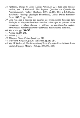 38. Pentecost, Things to Come (Coisas Porvir), p. 227. Para uma posição
similar, ver J.F.Walvoord, The Rapture Question (A Questão do
Arrebatamento), Findlay: Dunham, 1957, pp.113, 114; e L.S.Chafer,
Systematic Theology (Teologia Sistemática), Dallas: Dallas Seminary
Press, 1947, V. pp. 131 ss.
39. Uma vez que a maioria dos adeptos do premilenismo histórico (em
distinção ao dispensacionalista) também crêem que as pessoas serão
convertidas e salvas durante o milênio, as considerações recém-
apresentadas militam igualmente contra sua posição sobre o milênio.
40. Ver acima, pp. 244-247.
41. Acima, pp.244-245.
42. Acima, p. 253
43. Things to Come (Coisas Porvir), p. 546
44. Walvoord, Kingdom, p.329. Ver acima, pp.253-254.
45. Ver J.F.Walvoord, The Revelation of Jesus Christ (A Revelação de Jesus
Cristo), Chicago: Moody, 1966, pp. 297,298 e 300.
 
