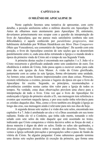 CAPÍTULO 16
O MILÊNIO DE APOCALIPSE 20
Neste capítulo faremos uma tentativa de apresentar, com certo
detalhe, a posição amilenista sobre o milênio descrito em Apocalipse 20.
Antes de olharmos mais atentamente para Apocalipse 20, entretanto,
deveríamos primeiramente nos ocupar com a questão da interpretação do
livro do Apocalipse, que me parece mais satisfatório (embora não sem
dificuldades), é aquele conhecido por paralelismo progressivo, mui
habilmente defendido por William Hendriksen em More Than Conquerors
(Mais que Vencedores), seu comentário do Apocalipse1
. De acordo com esta
posição, o livro do Apocalipse consiste de sete seções que se desenrolam
paralelamente entre si, cada uma delas retratando a Igreja e o mundo desde a
época da primeira vinda de Cristo até o tempo de sua Segunda Vinda.
A primeira destas seções é encontrada nos capítulos 1 a 3. João vê o
Cristo ressurrecto e glorificado andando entre sete candeeiros de ouro. Em
obediência à ordem de Cristo, João passa agora a escrever cartas para cada
uma das sete igrejas da Ásia Menor. A visão do Cristo glorificado,
juntamente com as cartas às sete Igrejas, forma obviamente uma unidade.
Ao lermos estas cartas ficamos impressionados com duas coisas. Primeiro,
existem referências a eventos, pessoas e lugares da época em que o livro do
Apocalipse foi escrito. Segundo, os princípios, recomendações e
advertências contidos nestas cartas têm valor para a Igreja de todos os
tempos. Na verdade, estas duas observações provêem uma chave para a
interpretação de todo o livro. Uma vez que o livro do Apocalipse foi
endereçado à Igreja do primeiro século a D., sua mensagem tem referência a
eventos que ocorriam naquela época, e por essa razão tinha relevância para
os cristãos daqueles dias. Mas, como o livro também era dirigido à Igreja ao
longo das eras, sua mensagem ainda é relevante para nós nos dias de hoje.
A segunda dessas sete seções é a visão dos sete selos, encontrada nos
capítulos 4 a 7. João é arrebatado ao céu e vê a Deus assentado em seu trono
radiante. Então ele vê o Cordeiro, que tinha sido morto, tomando o rolo
selado com sete selos da mão daquele que está assentado no trono,
indicando que Cristo conquistou a vitória decisiva sobre as forças do mal, e
dessa maneira é digno de abrir os selos. Então os selos são quebrados, e
diversos julgamentos divinos sobre o mundo são descritos. Nesta visão,
vemos a Igreja sofrendo provações e perseguições sobre o pano de fundo da
vitória de Cristo. Se alguém perguntar: Como saberemos quando termina
uma destas sete seções paralelas (à exceção da primeira, que forma uma
 