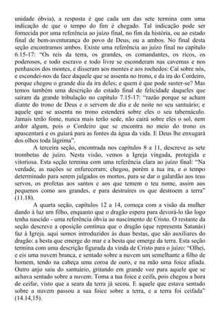 unidade óbvia), a resposta é que cada um das sete termina com uma
indicação de que o tempo do fim é chegado. Tal indicação pode ser
fornecida por uma referência ao juízo final, no fim da história, ou ao estado
final de bem-aventurança do povo de Deus, ou a ambos. No final desta
seção encontramos ambos. Existe uma referência ao juízo final no capítulo
6.15-17: “Os reis da terra, os grandes, os comandantes, os ricos, os
poderosos, e todo escravo e todo livre se esconderam nas cavernas e nos
penhascos dos montes, e disseram aos montes e aos rochedos: Caí sobre nós,
e escondei-nos da face daquele que se assenta no trono, e da ira do Cordeiro,
porque chegou o grande dia da ira deles; e quem é que pode suster-se? Mas
temos também uma descrição do estado final de felicidade daqueles que
saíram da grande tribulação no capítulo 7.15-17: “razão porque se acham
diante do trono de Deus e o servem de dia e de noite no seu santuário; e
aquele que se assenta no trono estenderá sobre eles o seu tabernáculo.
Jamais terão fome, nunca mais terão sede, não cairá sobre eles o sol, nem
ardor algum, pois o Cordeiro que se encontra no meio do trono os
apascentará e os guiará para as fontes da água da vida. E Deus lhe enxugará
dos olhos toda lágrima”.
A terceira seção, encontrada nos capítulos 8 a 11, descreve as sete
trombetas de juízo. Nesta visão, vemos a Igreja vingada, protegida e
vitoriosa. Esta seção termina com uma referência clara ao juízo final: “Na
verdade, as nações se enfureceram; chegou, porém a tua ira, e o tempo
determinado para serem julgados os mortos, para se dar o galardão aos teus
servos, os profetas aos santos e aos que temem o teu nome, assim aos
pequenos como aos grandes, e para destruíres os que destroem a terra”
(11.18).
A quarta seção, capítulos 12 a 14, começa com a visão da mulher
dando à luz um filho, enquanto que o dragão espera para devorá-lo tão logo
tenha nascido - uma referência óbvia ao nascimento de Cristo. O restante da
seção descreve a oposição contínua que o dragão (que representa Satanás)
faz à Igreja. aqui somos introduzidos às duas bestas, que são auxiliares do
dragão: a besta que emerge do mar e a besta que emerge da terra. Esta seção
termina com uma descrição figurada da vinda de Cristo para o juízo: “Olhei,
e eis uma nuvem branca, e sentado sobre a nuvem um semelhante a filho de
homem, tendo na cabeça uma coroa de ouro, e na mão uma foice afiada.
Outro anjo saiu do santuário, gritando em grande voz para aquele que se
achava sentado sobre a nuvem: Toma a tua foice e ceifa, pois chegou a hora
de ceifar, visto que a seara da terra já secou. E aquele que estava sentado
sobre a nuvem passou a sua foice sobre a terra, e a terra foi ceifada”
(14.14,15).
 