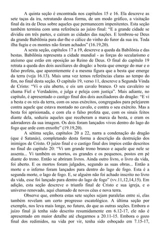A quinta seção é encontrada nos capítulos 15 e 16. Ela descreve as
sete taças da ira, retratando dessa forma, de um modo gráfico, a visitação
final da ira de Deus sobre aqueles que permanecem impenitentes. Esta seção
também termina com uma referência ao juízo final: “E a grande cidade se
dividiu em três partes, e caíram as cidades das nações. E lembrou-se Deus
da grande Babilônia para dar-lhe o cálice do vinho do furor da sua ira. Toda
ilha fugiu e os montes não foram achados” (16.19,20).
A sexta seção, capítulos 17 a 19, descreve a queda da Babilônia e das
bestas. Babilônia representa a cidade mundial - as forças do secularismo e
ateísmo que estão em oposição ao Reino de Deus. O final do capítulo 19
retrata a queda dos dois auxiliares do dragão: a besta que emerge do mar e o
falso profeta, que aparentemente é a mesma figura que a besta que emerge
da terra (veja 16.13). Mais uma vez temos referências claras ao tempo do
fim, no final desta seção. O capítulo 19, verso 11, descreve a Segunda Vinda
de Cristo: “Vi o céu aberto, e eis um cavalo branco. O seu cavaleiro se
chama Fiel e Verdadeiro, e julga e peleja com justiça”. Mais adiante, no
capítulo, é apresentado o castigo final dos dois auxiliadores do dragão: “E vi
a besta e os reis da terra, com os seus exércitos, congregados para pelejarem
contra aquele que estava montado no cavalo, e contra o seu exército. Mas a
besta foi aprisionada, e com ela o falso profeta que, com os sinais feitos
diante dela, seduziu aqueles que receberam a marca da besta, e eram os
adoradores da sua imagem. Os dois foram lançados vivos dentro do lago do
fogo que arde com enxofre” (19.19,20).
A sétima seção, capítulos 20 a 22, narra a condenação do dragão
(que é Satanás), completando desta forma a descrição da destruição dos
inimigos de Cristo. O juízo final e o castigo final dos ímpios estão descritos
no final do capítulo 20: “Vi um grande trono branco e aquele que nele se
assenta... Vi também os mortos, os grandes e os pequenos, postos em pé
diante do trono. Então se abriram livros. Ainda outro livro, o livro da vida,
foi aberto. E os mortos foram julgados, segundo as suas obras... Então a
morte e o inferno foram lançados para dentro do lago de fogo. Esta é a
segunda morte, o lago de fogo. E, se alguém não foi achado inscrito no livro
da vida, esse foi lançado para dentro do lago de fogo” (vv.11,12,14,15). Em
adição, esta seção descreve o triunfo final de Cristo e sua igreja, e o
universo renovado, aqui chamado de novos céus e nova terra.
Observe que, embora estas sete seções sejam paralelas entre si, elas
também revelam um certo progresso escatológico. A última seção por
exemplo, nos leva mais longe, no futuro, do que as outras seções. Embora o
juízo final já tenha sido descrito resumidamente em 6.12-17, ele não é
apresentado em maior detalhe até chegarmos a 20.11-15. Embora o gozo
final dos redimidos, na vida por vir, tenha sido esboçado em 7.15-17,
 